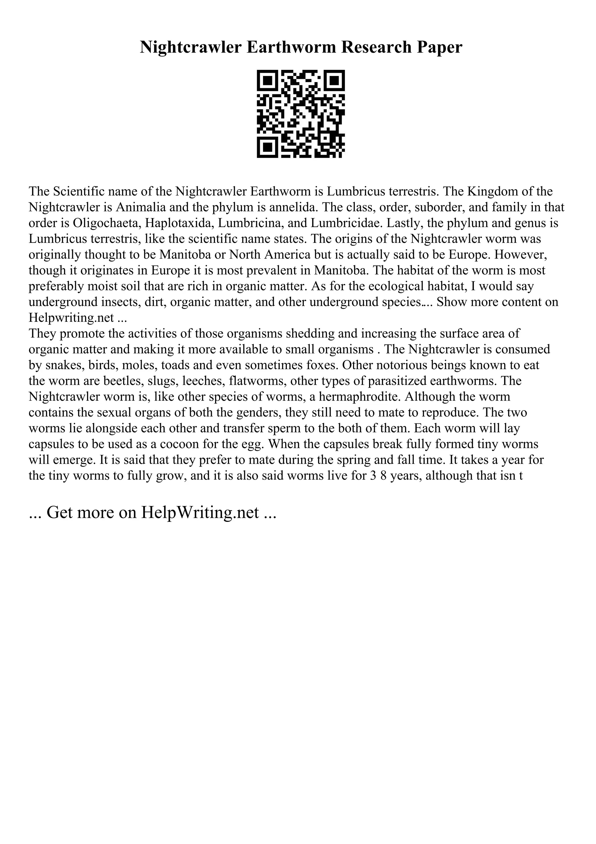 Nightcrawler Earthworm Research Paper
The Scientific name of the Nightcrawler Earthworm is Lumbricus terrestris. The Kingdom of the
Nightcrawler is Animalia and the phylum is annelida. The class, order, suborder, and family in that
order is Oligochaeta, Haplotaxida, Lumbricina, and Lumbricidae. Lastly, the phylum and genus is
Lumbricus terrestris, like the scientific name states. The origins of the Nightcrawler worm was
originally thought to be Manitoba or North America but is actually said to be Europe. However,
though it originates in Europe it is most prevalent in Manitoba. The habitat of the worm is most
preferably moist soil that are rich in organic matter. As for the ecological habitat, I would say
underground insects, dirt, organic matter, and other underground species.... Show more content on
Helpwriting.net ...
They promote the activities of those organisms shedding and increasing the surface area of
organic matter and making it more available to small organisms . The Nightcrawler is consumed
by snakes, birds, moles, toads and even sometimes foxes. Other notorious beings known to eat
the worm are beetles, slugs, leeches, flatworms, other types of parasitized earthworms. The
Nightcrawler worm is, like other species of worms, a hermaphrodite. Although the worm
contains the sexual organs of both the genders, they still need to mate to reproduce. The two
worms lie alongside each other and transfer sperm to the both of them. Each worm will lay
capsules to be used as a cocoon for the egg. When the capsules break fully formed tiny worms
will emerge. It is said that they prefer to mate during the spring and fall time. It takes a year for
the tiny worms to fully grow, and it is also said worms live for 3 8 years, although that isn t
... Get more on HelpWriting.net ...
 