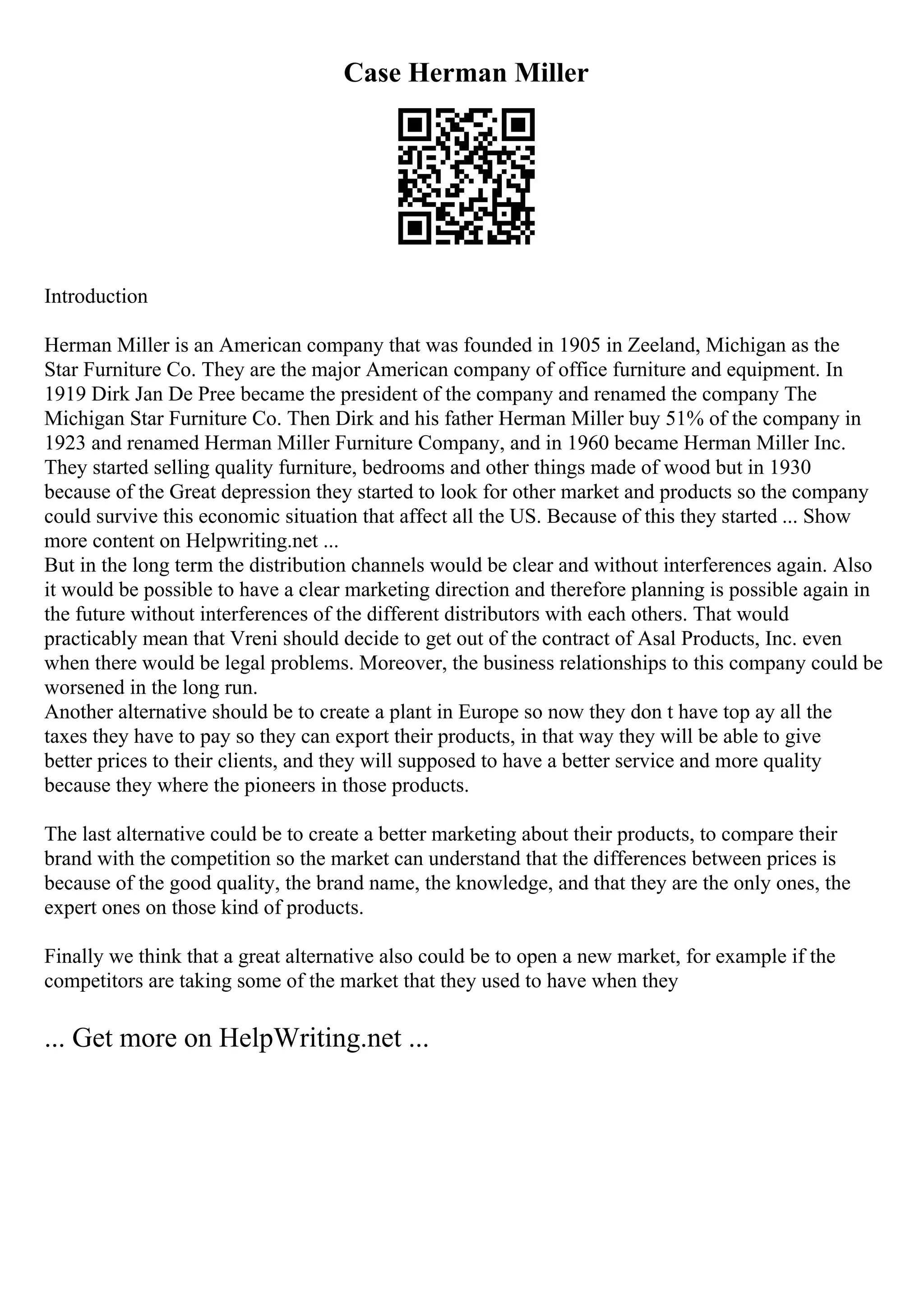 Case Herman Miller
Introduction
Herman Miller is an American company that was founded in 1905 in Zeeland, Michigan as the
Star Furniture Co. They are the major American company of office furniture and equipment. In
1919 Dirk Jan De Pree became the president of the company and renamed the company The
Michigan Star Furniture Co. Then Dirk and his father Herman Miller buy 51% of the company in
1923 and renamed Herman Miller Furniture Company, and in 1960 became Herman Miller Inc.
They started selling quality furniture, bedrooms and other things made of wood but in 1930
because of the Great depression they started to look for other market and products so the company
could survive this economic situation that affect all the US. Because of this they started ... Show
more content on Helpwriting.net ...
But in the long term the distribution channels would be clear and without interferences again. Also
it would be possible to have a clear marketing direction and therefore planning is possible again in
the future without interferences of the different distributors with each others. That would
practicably mean that Vreni should decide to get out of the contract of Asal Products, Inc. even
when there would be legal problems. Moreover, the business relationships to this company could be
worsened in the long run.
Another alternative should be to create a plant in Europe so now they don t have top ay all the
taxes they have to pay so they can export their products, in that way they will be able to give
better prices to their clients, and they will supposed to have a better service and more quality
because they where the pioneers in those products.
The last alternative could be to create a better marketing about their products, to compare their
brand with the competition so the market can understand that the differences between prices is
because of the good quality, the brand name, the knowledge, and that they are the only ones, the
expert ones on those kind of products.
Finally we think that a great alternative also could be to open a new market, for example if the
competitors are taking some of the market that they used to have when they
... Get more on HelpWriting.net ...
 