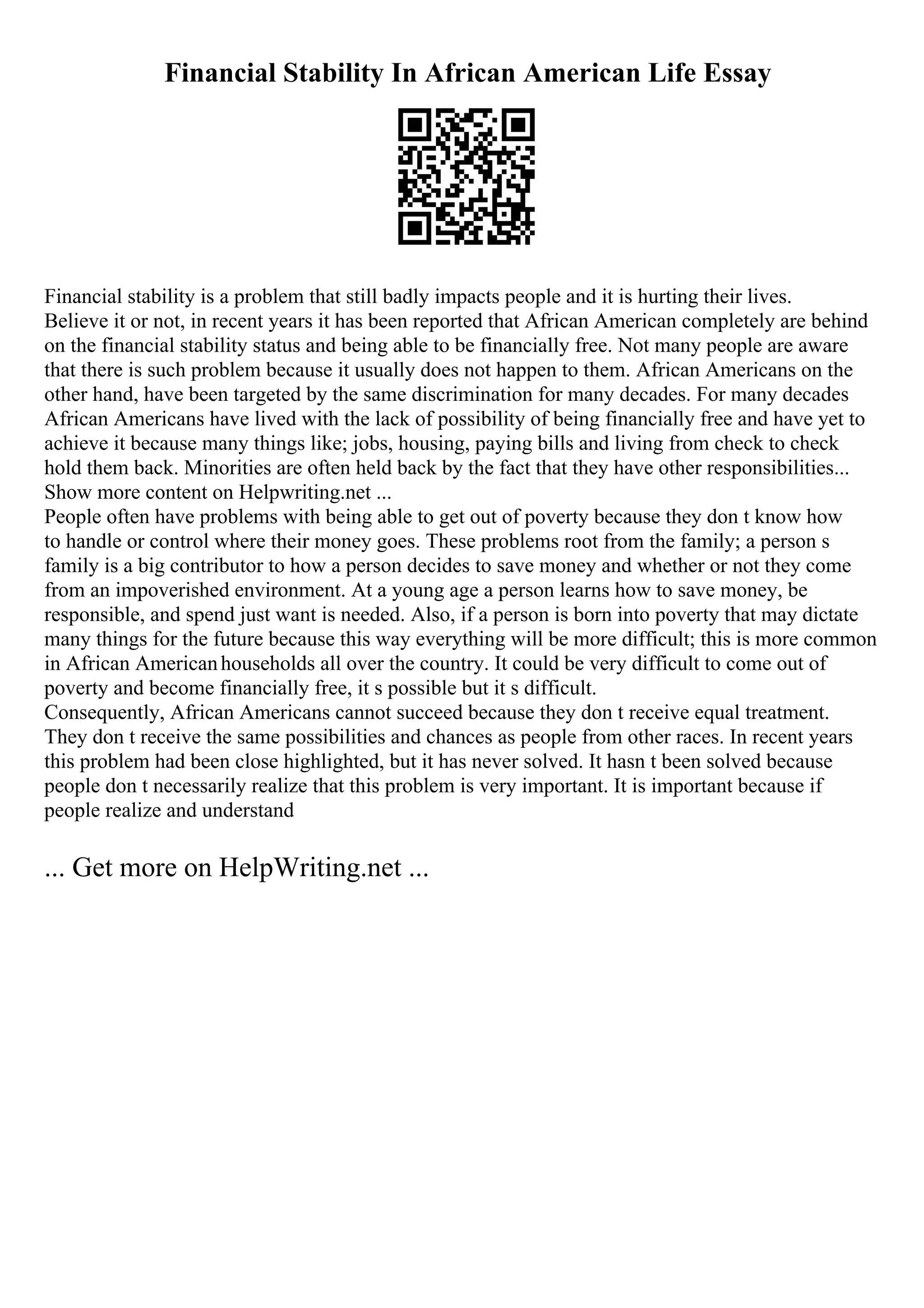 Financial Stability In African American Life Essay
Financial stability is a problem that still badly impacts people and it is hurting their lives.
Believe it or not, in recent years it has been reported that African American completely are behind
on the financial stability status and being able to be financially free. Not many people are aware
that there is such problem because it usually does not happen to them. African Americans on the
other hand, have been targeted by the same discrimination for many decades. For many decades
African Americans have lived with the lack of possibility of being financially free and have yet to
achieve it because many things like; jobs, housing, paying bills and living from check to check
hold them back. Minorities are often held back by the fact that they have other responsibilities...
Show more content on Helpwriting.net ...
People often have problems with being able to get out of poverty because they don t know how
to handle or control where their money goes. These problems root from the family; a person s
family is a big contributor to how a person decides to save money and whether or not they come
from an impoverished environment. At a young age a person learns how to save money, be
responsible, and spend just want is needed. Also, if a person is born into poverty that may dictate
many things for the future because this way everything will be more difficult; this is more common
in African Americanhouseholds all over the country. It could be very difficult to come out of
poverty and become financially free, it s possible but it s difficult.
Consequently, African Americans cannot succeed because they don t receive equal treatment.
They don t receive the same possibilities and chances as people from other races. In recent years
this problem had been close highlighted, but it has never solved. It hasn t been solved because
people don t necessarily realize that this problem is very important. It is important because if
people realize and understand
... Get more on HelpWriting.net ...
 