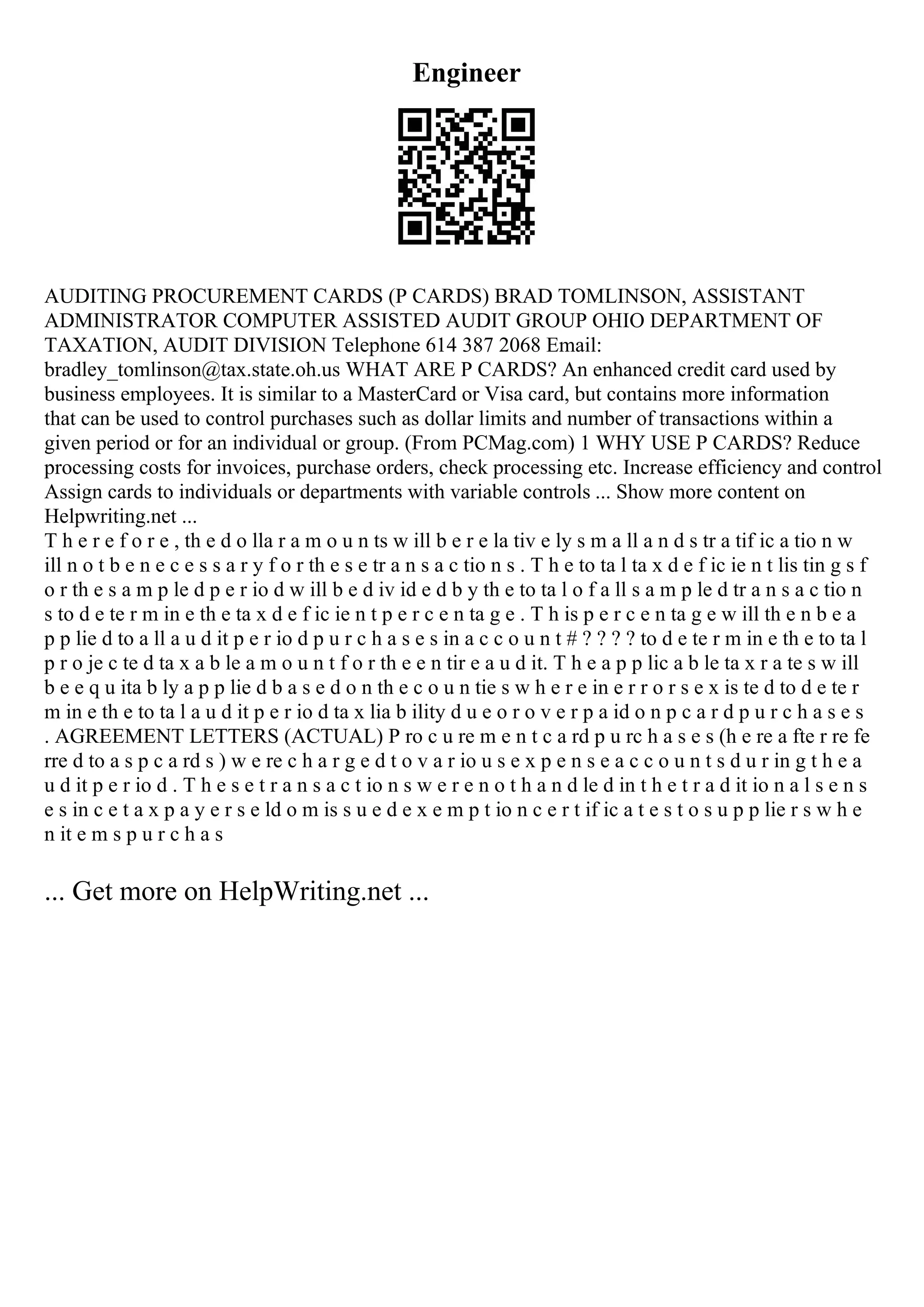 Engineer
AUDITING PROCUREMENT CARDS (P CARDS) BRAD TOMLINSON, ASSISTANT
ADMINISTRATOR COMPUTER ASSISTED AUDIT GROUP OHIO DEPARTMENT OF
TAXATION, AUDIT DIVISION Telephone 614 387 2068 Email:
bradley_tomlinson@tax.state.oh.us WHAT ARE P CARDS? An enhanced credit card used by
business employees. It is similar to a MasterCard or Visa card, but contains more information
that can be used to control purchases such as dollar limits and number of transactions within a
given period or for an individual or group. (From PCMag.com) 1 WHY USE P CARDS? Reduce
processing costs for invoices, purchase orders, check processing etc. Increase efficiency and control
Assign cards to individuals or departments with variable controls ... Show more content on
Helpwriting.net ...
T h e r e f o r e , th e d o lla r a m o u n ts w ill b e r e la tiv e ly s m a ll a n d s tr a tif ic a tio n w
ill n o t b e n e c e s s a r y f o r th e s e tr a n s a c tio n s . T h e to ta l ta x d e f ic ie n t lis tin g s f
o r th e s a m p le d p e r io d w ill b e d iv id e d b y th e to ta l o f a ll s a m p le d tr a n s a c tio n
s to d e te r m in e th e ta x d e f ic ie n t p e r c e n ta g e . T h is p e r c e n ta g e w ill th e n b e a
p p lie d to a ll a u d it p e r io d p u r c h a s e s in a c c o u n t # ? ? ? ? to d e te r m in e th e to ta l
p r o je c te d ta x a b le a m o u n t f o r th e e n tir e a u d it. T h e a p p lic a b le ta x r a te s w ill
b e e q u ita b ly a p p lie d b a s e d o n th e c o u n tie s w h e r e in e r r o r s e x is te d to d e te r
m in e th e to ta l a u d it p e r io d ta x lia b ility d u e o r o v e r p a id o n p c a r d p u r c h a s e s
. AGREEMENT LETTERS (ACTUAL) P ro c u re m e n t c a rd p u rc h a s e s (h e re a fte r re fe
rre d to a s p c a rd s ) w e re c h a r g e d t o v a r io u s e x p e n s e a c c o u n t s d u r in g t h e a
u d it p e r io d . T h e s e t r a n s a c t io n s w e r e n o t h a n d le d in t h e t r a d it io n a l s e n s
e s in c e t a x p a y e r s e ld o m is s u e d e x e m p t io n c e r t if ic a t e s t o s u p p lie r s w h e
n it e m s p u r c h a s
... Get more on HelpWriting.net ...
 