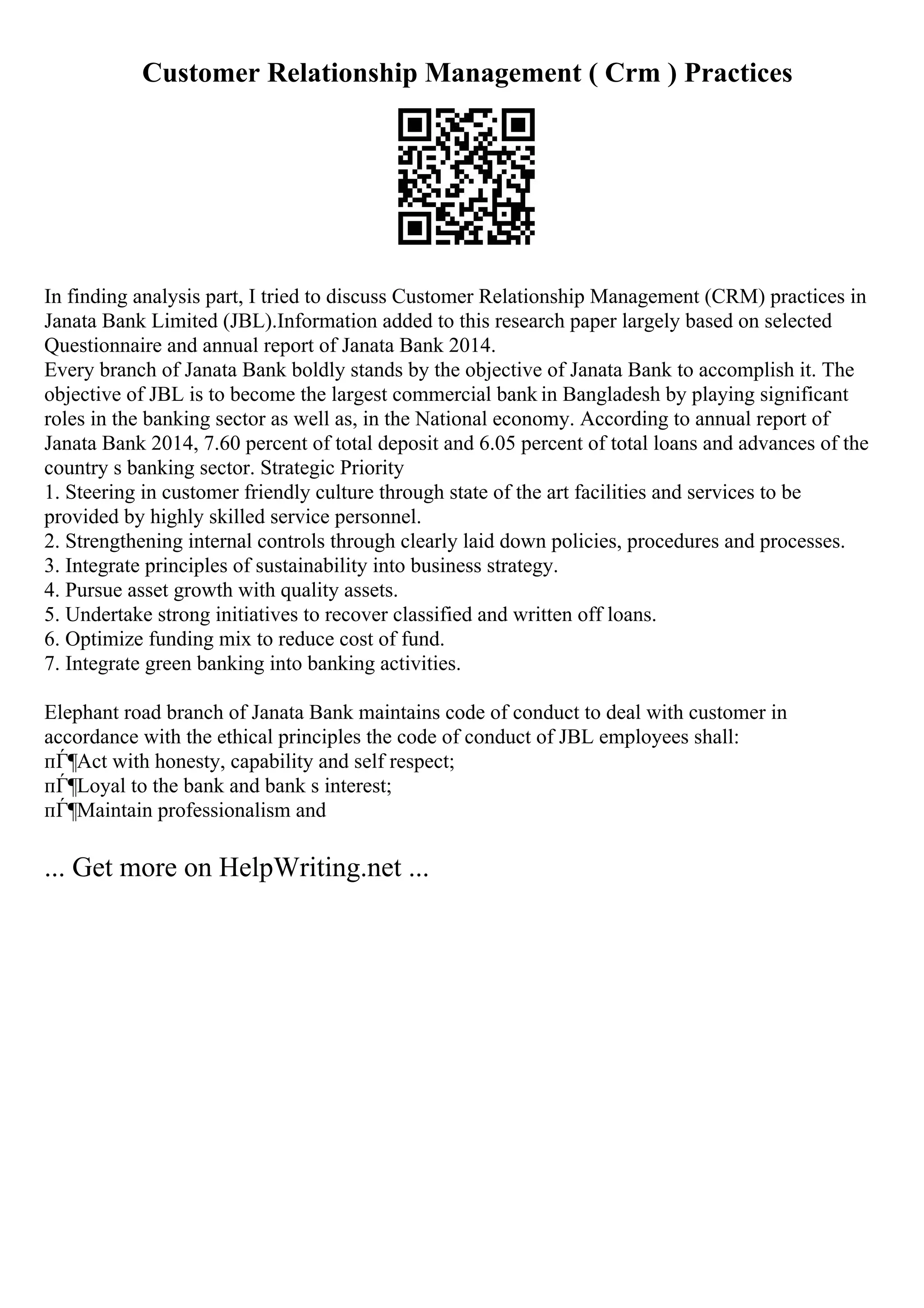 Customer Relationship Management ( Crm ) Practices
In finding analysis part, I tried to discuss Customer Relationship Management (CRM) practices in
Janata Bank Limited (JBL).Information added to this research paper largely based on selected
Questionnaire and annual report of Janata Bank 2014.
Every branch of Janata Bank boldly stands by the objective of Janata Bank to accomplish it. The
objective of JBL is to become the largest commercial bank in Bangladesh by playing significant
roles in the banking sector as well as, in the National economy. According to annual report of
Janata Bank 2014, 7.60 percent of total deposit and 6.05 percent of total loans and advances of the
country s banking sector. Strategic Priority
1. Steering in customer friendly culture through state of the art facilities and services to be
provided by highly skilled service personnel.
2. Strengthening internal controls through clearly laid down policies, procedures and processes.
3. Integrate principles of sustainability into business strategy.
4. Pursue asset growth with quality assets.
5. Undertake strong initiatives to recover classified and written off loans.
6. Optimize funding mix to reduce cost of fund.
7. Integrate green banking into banking activities.
Elephant road branch of Janata Bank maintains code of conduct to deal with customer in
accordance with the ethical principles the code of conduct of JBL employees shall:
пЃ¶Act with honesty, capability and self respect;
пЃ¶Loyal to the bank and bank s interest;
пЃ¶Maintain professionalism and
... Get more on HelpWriting.net ...
 