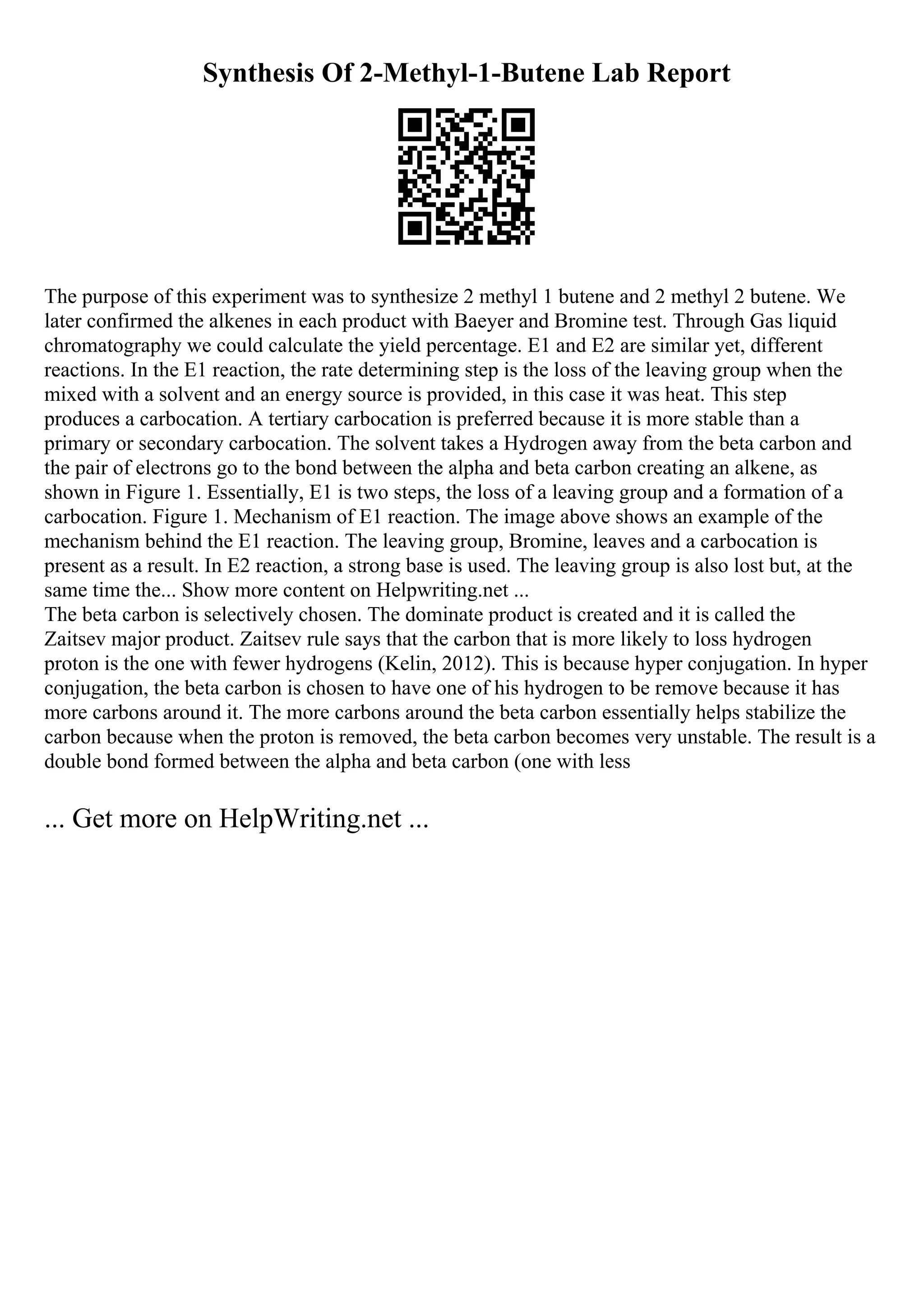 Synthesis Of 2-Methyl-1-Butene Lab Report
The purpose of this experiment was to synthesize 2 methyl 1 butene and 2 methyl 2 butene. We
later confirmed the alkenes in each product with Baeyer and Bromine test. Through Gas liquid
chromatography we could calculate the yield percentage. E1 and E2 are similar yet, different
reactions. In the E1 reaction, the rate determining step is the loss of the leaving group when the
mixed with a solvent and an energy source is provided, in this case it was heat. This step
produces a carbocation. A tertiary carbocation is preferred because it is more stable than a
primary or secondary carbocation. The solvent takes a Hydrogen away from the beta carbon and
the pair of electrons go to the bond between the alpha and beta carbon creating an alkene, as
shown in Figure 1. Essentially, E1 is two steps, the loss of a leaving group and a formation of a
carbocation. Figure 1. Mechanism of E1 reaction. The image above shows an example of the
mechanism behind the E1 reaction. The leaving group, Bromine, leaves and a carbocation is
present as a result. In E2 reaction, a strong base is used. The leaving group is also lost but, at the
same time the... Show more content on Helpwriting.net ...
The beta carbon is selectively chosen. The dominate product is created and it is called the
Zaitsev major product. Zaitsev rule says that the carbon that is more likely to loss hydrogen
proton is the one with fewer hydrogens (Kelin, 2012). This is because hyper conjugation. In hyper
conjugation, the beta carbon is chosen to have one of his hydrogen to be remove because it has
more carbons around it. The more carbons around the beta carbon essentially helps stabilize the
carbon because when the proton is removed, the beta carbon becomes very unstable. The result is a
double bond formed between the alpha and beta carbon (one with less
... Get more on HelpWriting.net ...
 