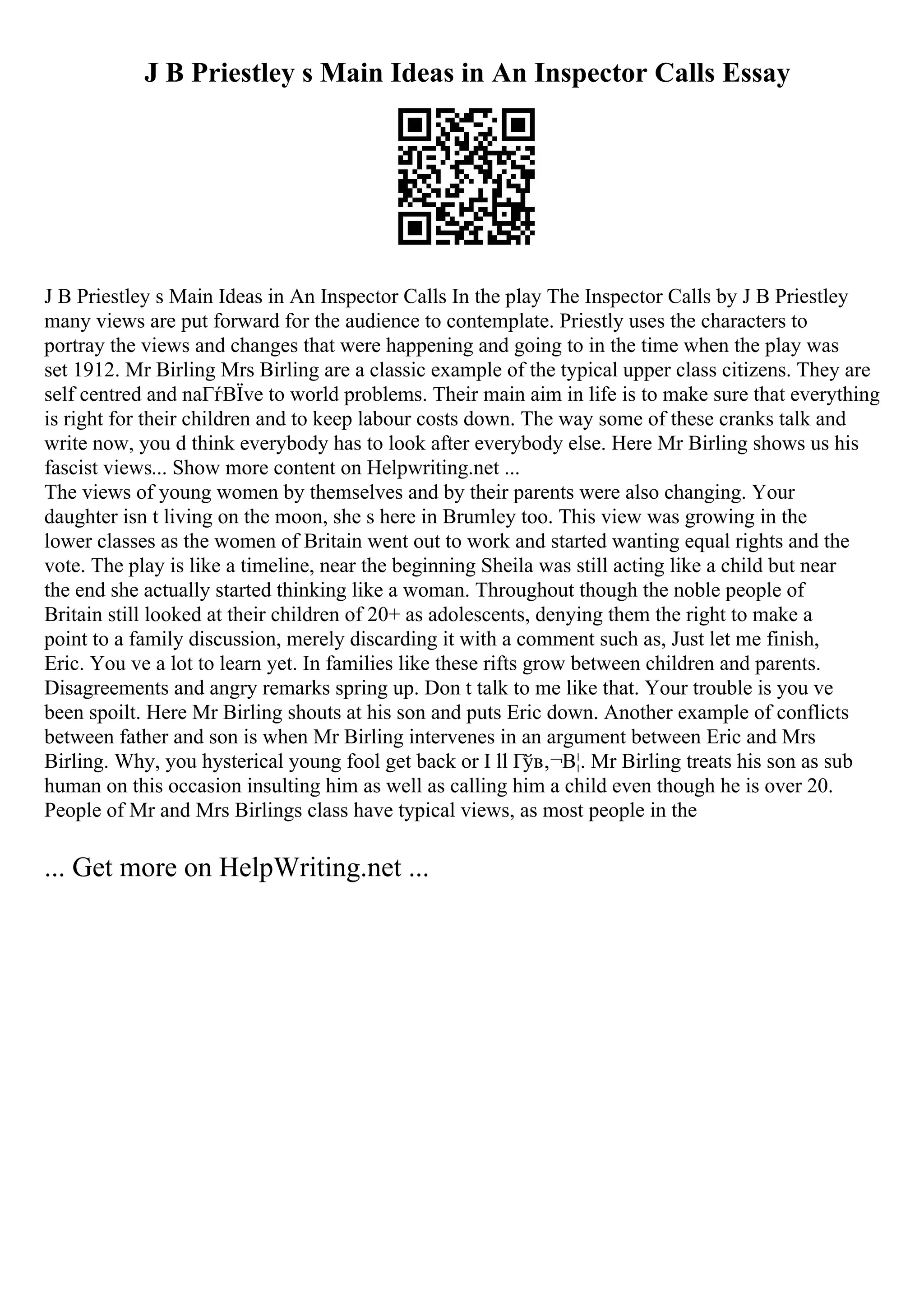 J B Priestley s Main Ideas in An Inspector Calls Essay
J B Priestley s Main Ideas in An Inspector Calls In the play The Inspector Calls by J B Priestley
many views are put forward for the audience to contemplate. Priestly uses the characters to
portray the views and changes that were happening and going to in the time when the play was
set 1912. Mr Birling Mrs Birling are a classic example of the typical upper class citizens. They are
self centred and naГѓВЇve to world problems. Their main aim in life is to make sure that everything
is right for their children and to keep labour costs down. The way some of these cranks talk and
write now, you d think everybody has to look after everybody else. Here Mr Birling shows us his
fascist views... Show more content on Helpwriting.net ...
The views of young women by themselves and by their parents were also changing. Your
daughter isn t living on the moon, she s here in Brumley too. This view was growing in the
lower classes as the women of Britain went out to work and started wanting equal rights and the
vote. The play is like a timeline, near the beginning Sheila was still acting like a child but near
the end she actually started thinking like a woman. Throughout though the noble people of
Britain still looked at their children of 20+ as adolescents, denying them the right to make a
point to a family discussion, merely discarding it with a comment such as, Just let me finish,
Eric. You ve a lot to learn yet. In families like these rifts grow between children and parents.
Disagreements and angry remarks spring up. Don t talk to me like that. Your trouble is you ve
been spoilt. Here Mr Birling shouts at his son and puts Eric down. Another example of conflicts
between father and son is when Mr Birling intervenes in an argument between Eric and Mrs
Birling. Why, you hysterical young fool get back or I ll Гўв‚¬В¦. Mr Birling treats his son as sub
human on this occasion insulting him as well as calling him a child even though he is over 20.
People of Mr and Mrs Birlings class have typical views, as most people in the
... Get more on HelpWriting.net ...
 