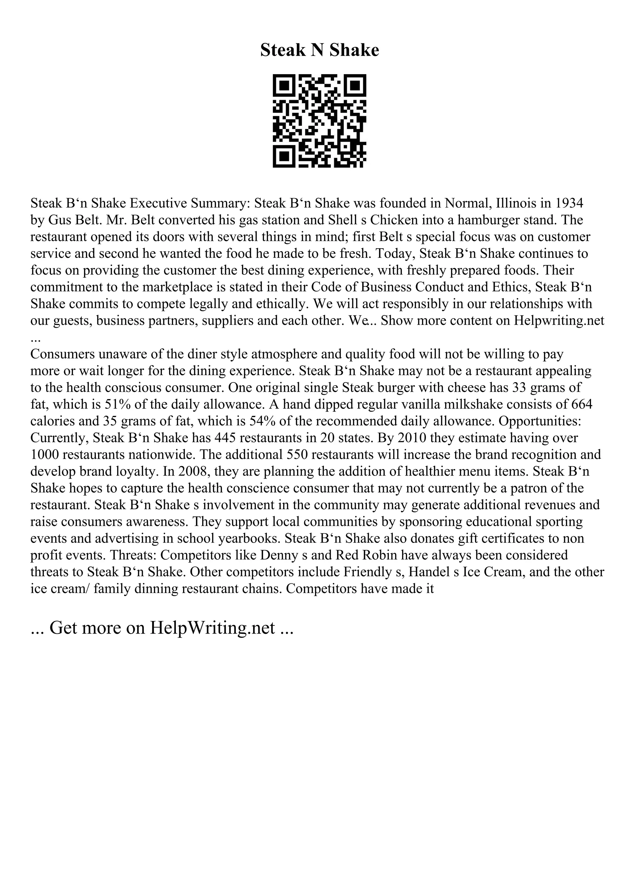 Steak N Shake
Steak В‘n Shake Executive Summary: Steak В‘n Shake was founded in Normal, Illinois in 1934
by Gus Belt. Mr. Belt converted his gas station and Shell s Chicken into a hamburger stand. The
restaurant opened its doors with several things in mind; first Belt s special focus was on customer
service and second he wanted the food he made to be fresh. Today, Steak В‘n Shake continues to
focus on providing the customer the best dining experience, with freshly prepared foods. Their
commitment to the marketplace is stated in their Code of Business Conduct and Ethics, Steak В‘n
Shake commits to compete legally and ethically. We will act responsibly in our relationships with
our guests, business partners, suppliers and each other. We... Show more content on Helpwriting.net
...
Consumers unaware of the diner style atmosphere and quality food will not be willing to pay
more or wait longer for the dining experience. Steak В‘n Shake may not be a restaurant appealing
to the health conscious consumer. One original single Steak burger with cheese has 33 grams of
fat, which is 51% of the daily allowance. A hand dipped regular vanilla milkshake consists of 664
calories and 35 grams of fat, which is 54% of the recommended daily allowance. Opportunities:
Currently, Steak В‘n Shake has 445 restaurants in 20 states. By 2010 they estimate having over
1000 restaurants nationwide. The additional 550 restaurants will increase the brand recognition and
develop brand loyalty. In 2008, they are planning the addition of healthier menu items. Steak В‘n
Shake hopes to capture the health conscience consumer that may not currently be a patron of the
restaurant. Steak В‘n Shake s involvement in the community may generate additional revenues and
raise consumers awareness. They support local communities by sponsoring educational sporting
events and advertising in school yearbooks. Steak В‘n Shake also donates gift certificates to non
profit events. Threats: Competitors like Denny s and Red Robin have always been considered
threats to Steak В‘n Shake. Other competitors include Friendly s, Handel s Ice Cream, and the other
ice cream/ family dinning restaurant chains. Competitors have made it
... Get more on HelpWriting.net ...
 