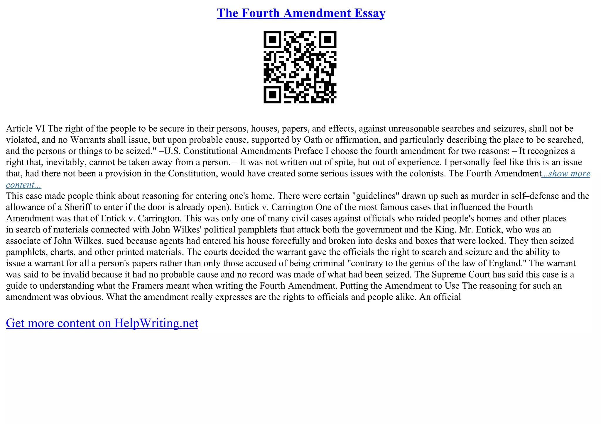 The Fourth Amendment Essay
Article VI The right of the people to be secure in their persons, houses, papers, and effects, against unreasonable searches and seizures, shall not be
violated, and no Warrants shall issue, but upon probable cause, supported by Oath or affirmation, and particularly describing the place to be searched,
and the persons or things to be seized." –U.S. Constitutional Amendments Preface I choose the fourth amendment for two reasons: – It recognizes a
right that, inevitably, cannot be taken away from a person. – It was not written out of spite, but out of experience. I personally feel like this is an issue
that, had there not been a provision in the Constitution, would have created some serious issues with the colonists. The Fourth Amendment...show more
content...
This case made people think about reasoning for entering one's home. There were certain "guidelines" drawn up such as murder in self–defense and the
allowance of a Sheriff to enter if the door is already open). Entick v. Carrington One of the most famous cases that influenced the Fourth
Amendment was that of Entick v. Carrington. This was only one of many civil cases against officials who raided people's homes and other places
in search of materials connected with John Wilkes' political pamphlets that attack both the government and the King. Mr. Entick, who was an
associate of John Wilkes, sued because agents had entered his house forcefully and broken into desks and boxes that were locked. They then seized
pamphlets, charts, and other printed materials. The courts decided the warrant gave the officials the right to search and seizure and the ability to
issue a warrant for all a person's papers rather than only those accused of being criminal ''contrary to the genius of the law of England.'' The warrant
was said to be invalid because it had no probable cause and no record was made of what had been seized. The Supreme Court has said this case is a
guide to understanding what the Framers meant when writing the Fourth Amendment. Putting the Amendment to Use The reasoning for such an
amendment was obvious. What the amendment really expresses are the rights to officials and people alike. An official
Get more content on HelpWriting.net
 