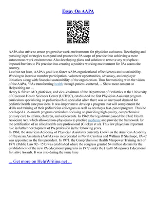 Essay On AAPA
AAPA also strive to create progressive work environments for physician assistants. Developing and
pursuing legal strategies to expand and protect the PA scope of practice thus achieving a more
autonomous work environment. Also developing plans and solution to remove any workplace–
imposed barriers to PA practice thus creating a positive working environment for PAs across the
country.
Last but not least, AAPA's goal is to foster AAPA organizational effectiveness and sustainability.
Working to increase member participation, volunteer opportunities, advocacy, and employer
initiatives along with financial sustainability of the organization. Thus harmonizing with the vision
of the AAPA, "PAs transforming health through patient–centered, ... Show more content on
Helpwriting.net ...
Henry K Silver. MD, professor, and vice–chairman of the Department of Pediatrics at the University
of Colorado Health Sciences Center (UCHSC), established the first Physician Assistant program
curriculum specializing on pediatrics/child specialist when there was an increased demand for
pediatric health care providers. It was important to develop a program that will complement the
skills and training of their pediatrician colleagues as well as develop a fast–paced program. Thus he
developed a 36–month program curriculum focusing on providing high quality, comprehensive
primary care to infants, children, and adolescents. In 1969, the legislature passed the Child Health
Associate Act, which allowed non–physicians to practice medicine and provide the framework for
the certification of an allied health care professional (Glicken et al). This law played an important
role in further development of PA profession in the following years.
In 1968, the American Academy of Physician Assistants currently known as the American Academy
of Physician Assistants (AAPA) was incorporated in North Carolina and William D Stanhope, PA–C
was appointed as the first president. In 1971, the Comprehensive Health Manpower Training Act of
1971 (Public Law 92– 157) was established where the congress granted $4 million dollars for the
establishment of the new PA educational programs in 1972 under the Health Manpower Educational
Initiative Awards. It was also during the same time
... Get more on HelpWriting.net ...
 