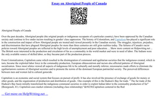 Essay on Aboriginal People of Canada
Aboriginal People of Canada
Over the past decades, Aboriginal people (the original people or indigenous occupants of a particular country), have been oppressed by the Canadian
society and continue to live under racism resulting in gender/ class oppression. The history of Colonialism, and Capitalism has played a significant role
in the construction and impact of how Aborignal people are treated and viewed presently in the Canadian society. The struggles, injustices, prejudice,
and discrimination that have plagued Aboriginal peoples for more than three centuries are still grim realities today. The failures of Canada's racist
policies toward Aboriginal peoples are reflected in the high levels of unemployment and poor education. ... Show more content on Helpwriting.net ...
The British were interested in the production and circulation of fur as a commodity in the world market and were in need of labor. The Indians were
the only available source of skilled labor, so they became part of the production process.
From Colonialization, Capitalism came which resulted in the disintegration of communal and egalitarian societies that the indigenous created, which in
turn, became the exploited labor force in the commodity production. European ethnocentrism and racism also affected patterns of Aboriginal
socialization. Since most whites viewed all aspects of indigenous life to be culturally and morally inferior, missionaries made efforts to eliminate the
egalitarianism customs of Aboriginal societies and to promote the norms of the dominant European patriarchal society. The perceived differences
between men and women led to cultural genocide.
Capitalism is an economic and social system that focuses on pursuit of profit. It has also involved the presence of exchange of goods for money or
other goods, and the organization of production and distribution of goods . One example of this is the Hudson's Bay fur trade. " The fur trade of the
Hudson's Bay basin initially transformed the indigenous communal societies in order to exploit Indian labor in the commodity production of fur"
(Bourgeault, 41). Capitalism uses market relations (including class relationship) "&#8230;Capitalism centered in the Red
... Get more on HelpWriting.net ...
 