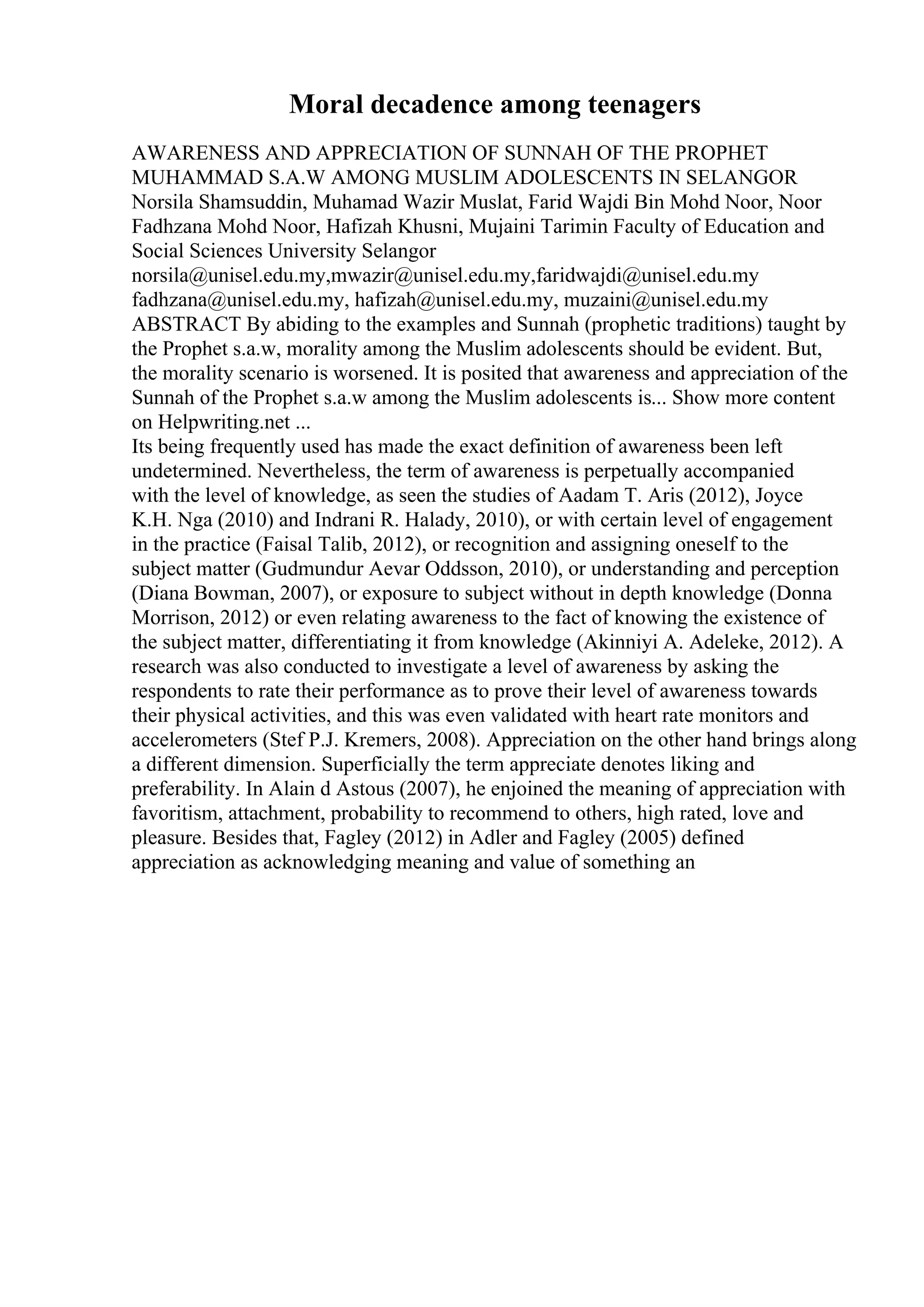 Moral decadence among teenagers
AWARENESS AND APPRECIATION OF SUNNAH OF THE PROPHET
MUHAMMAD S.A.W AMONG MUSLIM ADOLESCENTS IN SELANGOR
Norsila Shamsuddin, Muhamad Wazir Muslat, Farid Wajdi Bin Mohd Noor, Noor
Fadhzana Mohd Noor, Hafizah Khusni, Mujaini Tarimin Faculty of Education and
Social Sciences University Selangor
norsila@unisel.edu.my,mwazir@unisel.edu.my,faridwajdi@unisel.edu.my
fadhzana@unisel.edu.my, hafizah@unisel.edu.my, muzaini@unisel.edu.my
ABSTRACT By abiding to the examples and Sunnah (prophetic traditions) taught by
the Prophet s.a.w, morality among the Muslim adolescents should be evident. But,
the morality scenario is worsened. It is posited that awareness and appreciation of the
Sunnah of the Prophet s.a.w among the Muslim adolescents is... Show more content
on Helpwriting.net ...
Its being frequently used has made the exact definition of awareness been left
undetermined. Nevertheless, the term of awareness is perpetually accompanied
with the level of knowledge, as seen the studies of Aadam T. Aris (2012), Joyce
K.H. Nga (2010) and Indrani R. Halady, 2010), or with certain level of engagement
in the practice (Faisal Talib, 2012), or recognition and assigning oneself to the
subject matter (Gudmundur Aevar Oddsson, 2010), or understanding and perception
(Diana Bowman, 2007), or exposure to subject without in depth knowledge (Donna
Morrison, 2012) or even relating awareness to the fact of knowing the existence of
the subject matter, differentiating it from knowledge (Akinniyi A. Adeleke, 2012). A
research was also conducted to investigate a level of awareness by asking the
respondents to rate their performance as to prove their level of awareness towards
their physical activities, and this was even validated with heart rate monitors and
accelerometers (Stef P.J. Kremers, 2008). Appreciation on the other hand brings along
a different dimension. Superficially the term appreciate denotes liking and
preferability. In Alain d Astous (2007), he enjoined the meaning of appreciation with
favoritism, attachment, probability to recommend to others, high rated, love and
pleasure. Besides that, Fagley (2012) in Adler and Fagley (2005) defined
appreciation as acknowledging meaning and value of something an
 