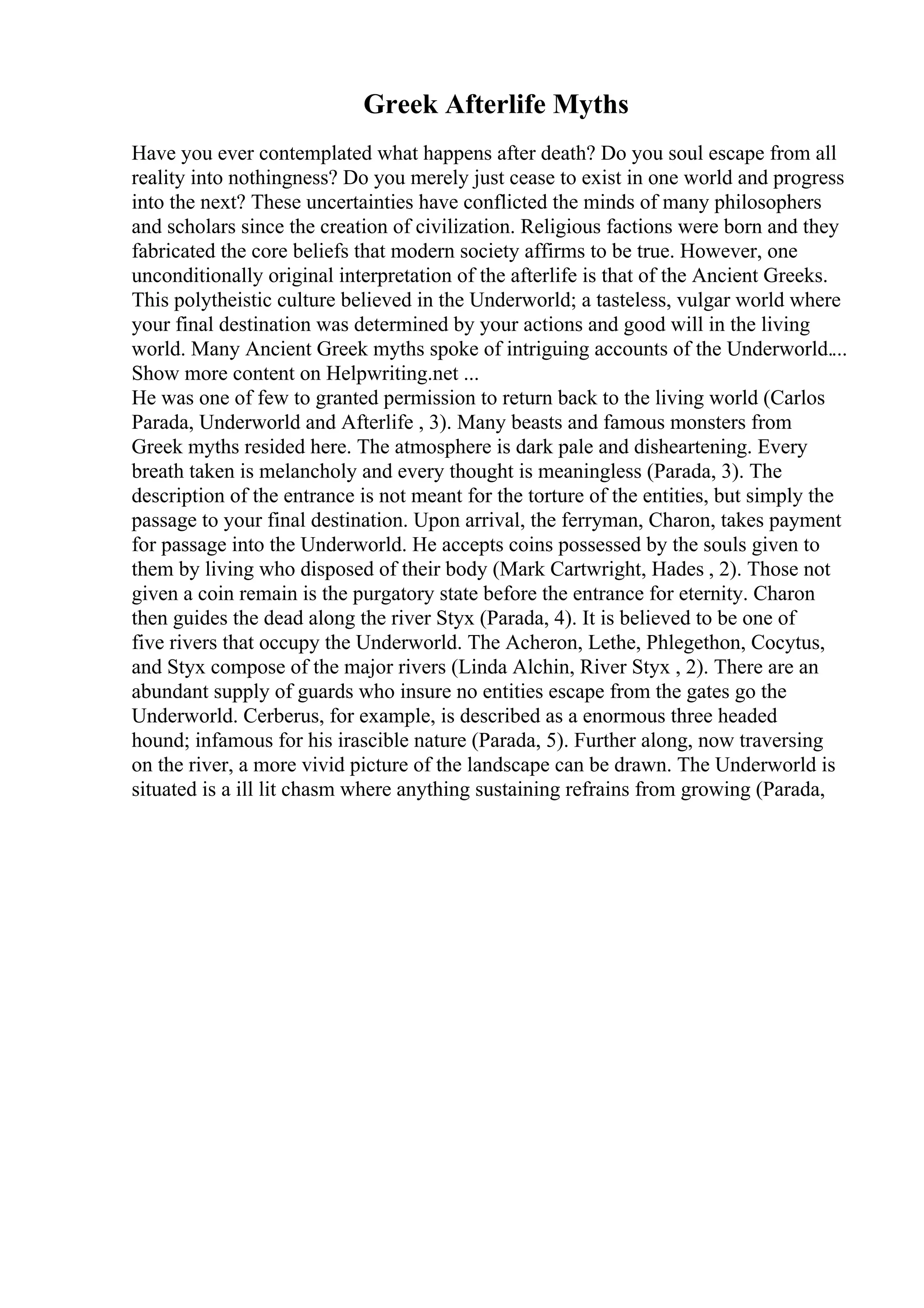 Greek Afterlife Myths
Have you ever contemplated what happens after death? Do you soul escape from all
reality into nothingness? Do you merely just cease to exist in one world and progress
into the next? These uncertainties have conflicted the minds of many philosophers
and scholars since the creation of civilization. Religious factions were born and they
fabricated the core beliefs that modern society affirms to be true. However, one
unconditionally original interpretation of the afterlife is that of the Ancient Greeks.
This polytheistic culture believed in the Underworld; a tasteless, vulgar world where
your final destination was determined by your actions and good will in the living
world. Many Ancient Greek myths spoke of intriguing accounts of the Underworld....
Show more content on Helpwriting.net ...
He was one of few to granted permission to return back to the living world (Carlos
Parada, Underworld and Afterlife , 3). Many beasts and famous monsters from
Greek myths resided here. The atmosphere is dark pale and disheartening. Every
breath taken is melancholy and every thought is meaningless (Parada, 3). The
description of the entrance is not meant for the torture of the entities, but simply the
passage to your final destination. Upon arrival, the ferryman, Charon, takes payment
for passage into the Underworld. He accepts coins possessed by the souls given to
them by living who disposed of their body (Mark Cartwright, Hades , 2). Those not
given a coin remain is the purgatory state before the entrance for eternity. Charon
then guides the dead along the river Styx (Parada, 4). It is believed to be one of
five rivers that occupy the Underworld. The Acheron, Lethe, Phlegethon, Cocytus,
and Styx compose of the major rivers (Linda Alchin, River Styx , 2). There are an
abundant supply of guards who insure no entities escape from the gates go the
Underworld. Cerberus, for example, is described as a enormous three headed
hound; infamous for his irascible nature (Parada, 5). Further along, now traversing
on the river, a more vivid picture of the landscape can be drawn. The Underworld is
situated is a ill lit chasm where anything sustaining refrains from growing (Parada,
 