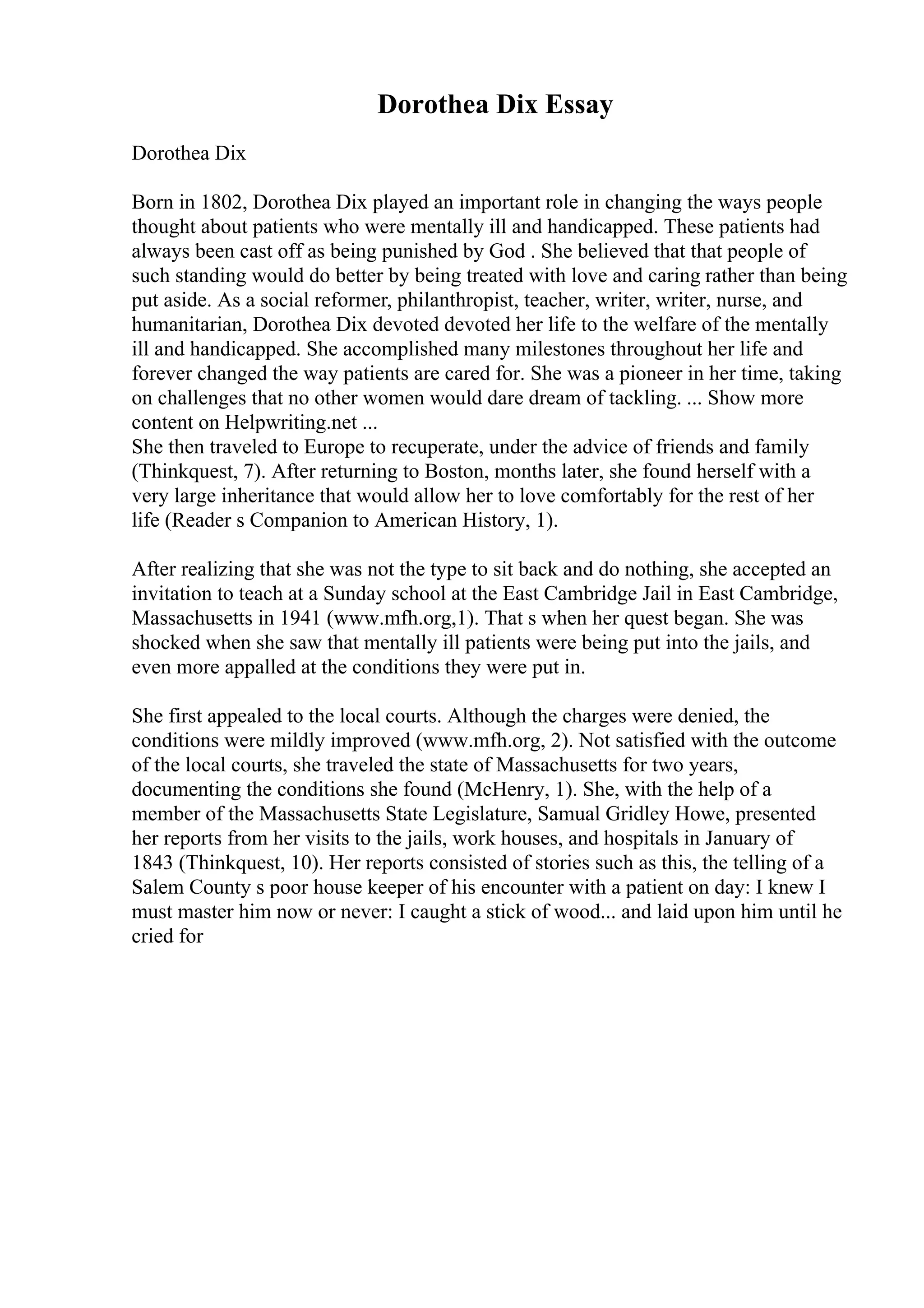 Dorothea Dix Essay
Dorothea Dix
Born in 1802, Dorothea Dix played an important role in changing the ways people
thought about patients who were mentally ill and handicapped. These patients had
always been cast off as being punished by God . She believed that that people of
such standing would do better by being treated with love and caring rather than being
put aside. As a social reformer, philanthropist, teacher, writer, writer, nurse, and
humanitarian, Dorothea Dix devoted devoted her life to the welfare of the mentally
ill and handicapped. She accomplished many milestones throughout her life and
forever changed the way patients are cared for. She was a pioneer in her time, taking
on challenges that no other women would dare dream of tackling. ... Show more
content on Helpwriting.net ...
She then traveled to Europe to recuperate, under the advice of friends and family
(Thinkquest, 7). After returning to Boston, months later, she found herself with a
very large inheritance that would allow her to love comfortably for the rest of her
life (Reader s Companion to American History, 1).
After realizing that she was not the type to sit back and do nothing, she accepted an
invitation to teach at a Sunday school at the East Cambridge Jail in East Cambridge,
Massachusetts in 1941 (www.mfh.org,1). That s when her quest began. She was
shocked when she saw that mentally ill patients were being put into the jails, and
even more appalled at the conditions they were put in.
She first appealed to the local courts. Although the charges were denied, the
conditions were mildly improved (www.mfh.org, 2). Not satisfied with the outcome
of the local courts, she traveled the state of Massachusetts for two years,
documenting the conditions she found (McHenry, 1). She, with the help of a
member of the Massachusetts State Legislature, Samual Gridley Howe, presented
her reports from her visits to the jails, work houses, and hospitals in January of
1843 (Thinkquest, 10). Her reports consisted of stories such as this, the telling of a
Salem County s poor house keeper of his encounter with a patient on day: I knew I
must master him now or never: I caught a stick of wood... and laid upon him until he
cried for
 