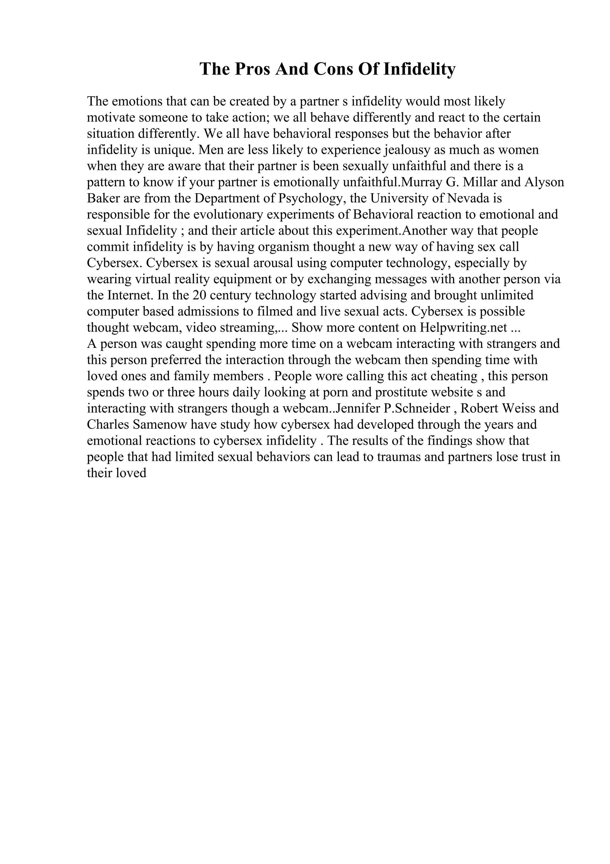 The Pros And Cons Of Infidelity
The emotions that can be created by a partner s infidelity would most likely
motivate someone to take action; we all behave differently and react to the certain
situation differently. We all have behavioral responses but the behavior after
infidelity is unique. Men are less likely to experience jealousy as much as women
when they are aware that their partner is been sexually unfaithful and there is a
pattern to know if your partner is emotionally unfaithful.Murray G. Millar and Alyson
Baker are from the Department of Psychology, the University of Nevada is
responsible for the evolutionary experiments of Behavioral reaction to emotional and
sexual Infidelity ; and their article about this experiment.Another way that people
commit infidelity is by having organism thought a new way of having sex call
Cybersex. Cybersex is sexual arousal using computer technology, especially by
wearing virtual reality equipment or by exchanging messages with another person via
the Internet. In the 20 century technology started advising and brought unlimited
computer based admissions to filmed and live sexual acts. Cybersex is possible
thought webcam, video streaming,... Show more content on Helpwriting.net ...
A person was caught spending more time on a webcam interacting with strangers and
this person preferred the interaction through the webcam then spending time with
loved ones and family members . People wore calling this act cheating , this person
spends two or three hours daily looking at porn and prostitute website s and
interacting with strangers though a webcam..Jennifer P.Schneider , Robert Weiss and
Charles Samenow have study how cybersex had developed through the years and
emotional reactions to cybersex infidelity . The results of the findings show that
people that had limited sexual behaviors can lead to traumas and partners lose trust in
their loved
 