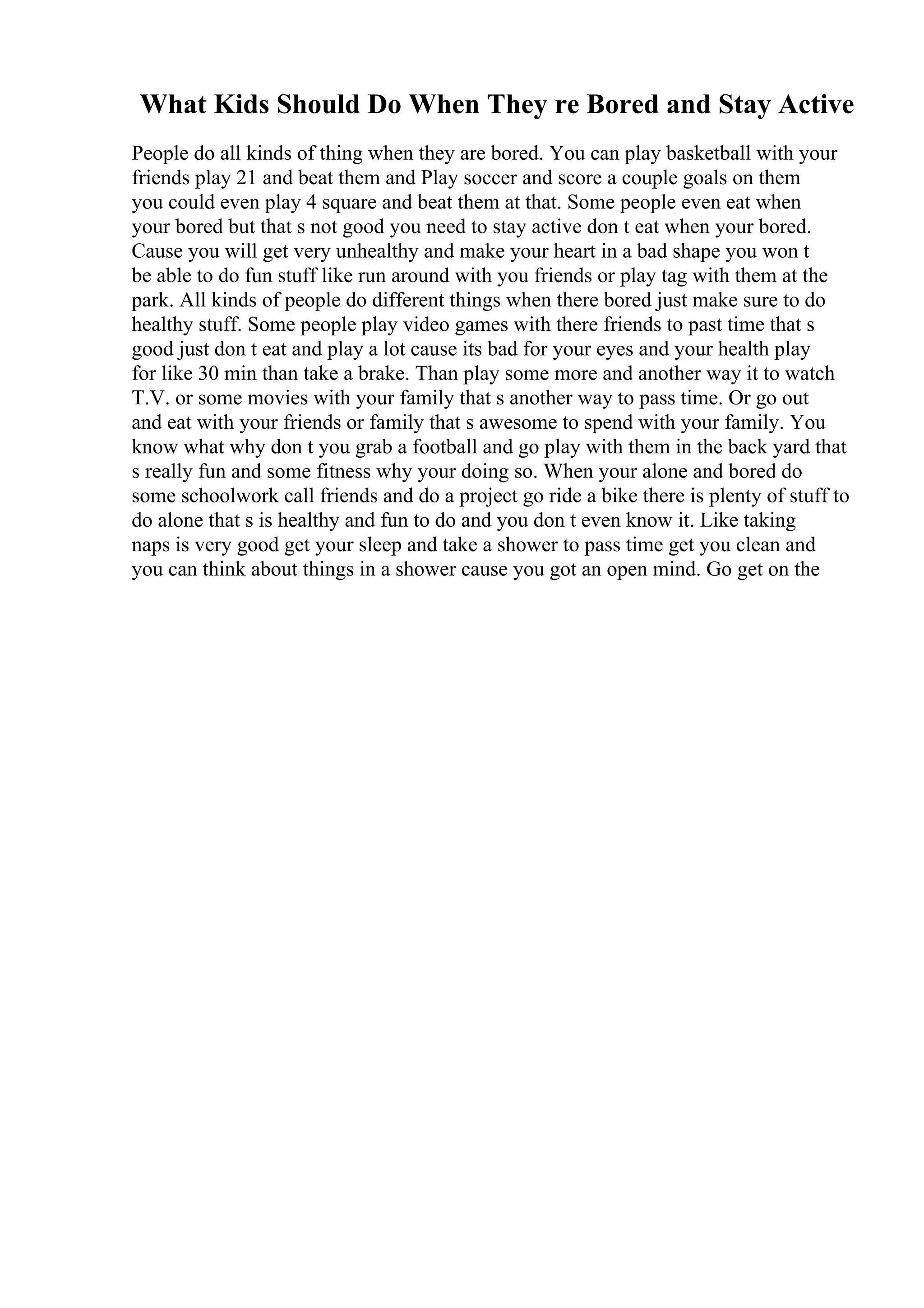 What Kids Should Do When They re Bored and Stay Active
People do all kinds of thing when they are bored. You can play basketball with your
friends play 21 and beat them and Play soccer and score a couple goals on them
you could even play 4 square and beat them at that. Some people even eat when
your bored but that s not good you need to stay active don t eat when your bored.
Cause you will get very unhealthy and make your heart in a bad shape you won t
be able to do fun stuff like run around with you friends or play tag with them at the
park. All kinds of people do different things when there bored just make sure to do
healthy stuff. Some people play video games with there friends to past time that s
good just don t eat and play a lot cause its bad for your eyes and your health play
for like 30 min than take a brake. Than play some more and another way it to watch
T.V. or some movies with your family that s another way to pass time. Or go out
and eat with your friends or family that s awesome to spend with your family. You
know what why don t you grab a football and go play with them in the back yard that
s really fun and some fitness why your doing so. When your alone and bored do
some schoolwork call friends and do a project go ride a bike there is plenty of stuff to
do alone that s is healthy and fun to do and you don t even know it. Like taking
naps is very good get your sleep and take a shower to pass time get you clean and
you can think about things in a shower cause you got an open mind. Go get on the
 