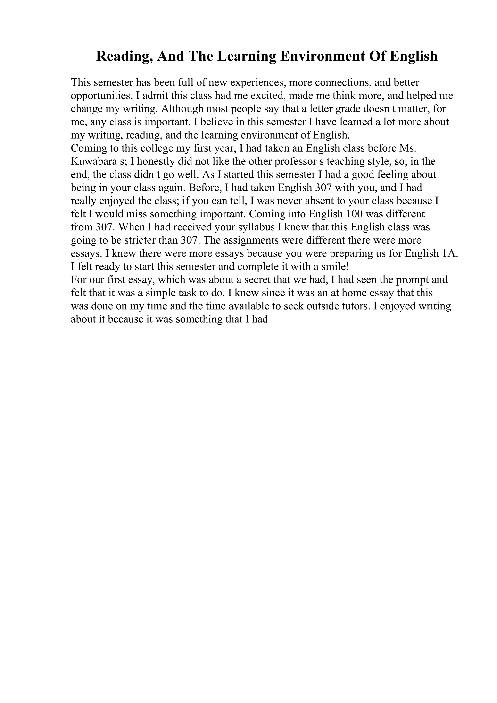 Reading, And The Learning Environment Of English
This semester has been full of new experiences, more connections, and better
opportunities. I admit this class had me excited, made me think more, and helped me
change my writing. Although most people say that a letter grade doesn t matter, for
me, any class is important. I believe in this semester I have learned a lot more about
my writing, reading, and the learning environment of English.
Coming to this college my first year, I had taken an English class before Ms.
Kuwabara s; I honestly did not like the other professor s teaching style, so, in the
end, the class didn t go well. As I started this semester I had a good feeling about
being in your class again. Before, I had taken English 307 with you, and I had
really enjoyed the class; if you can tell, I was never absent to your class because I
felt I would miss something important. Coming into English 100 was different
from 307. When I had received your syllabus I knew that this English class was
going to be stricter than 307. The assignments were different there were more
essays. I knew there were more essays because you were preparing us for English 1A.
I felt ready to start this semester and complete it with a smile!
For our first essay, which was about a secret that we had, I had seen the prompt and
felt that it was a simple task to do. I knew since it was an at home essay that this
was done on my time and the time available to seek outside tutors. I enjoyed writing
about it because it was something that I had
 
