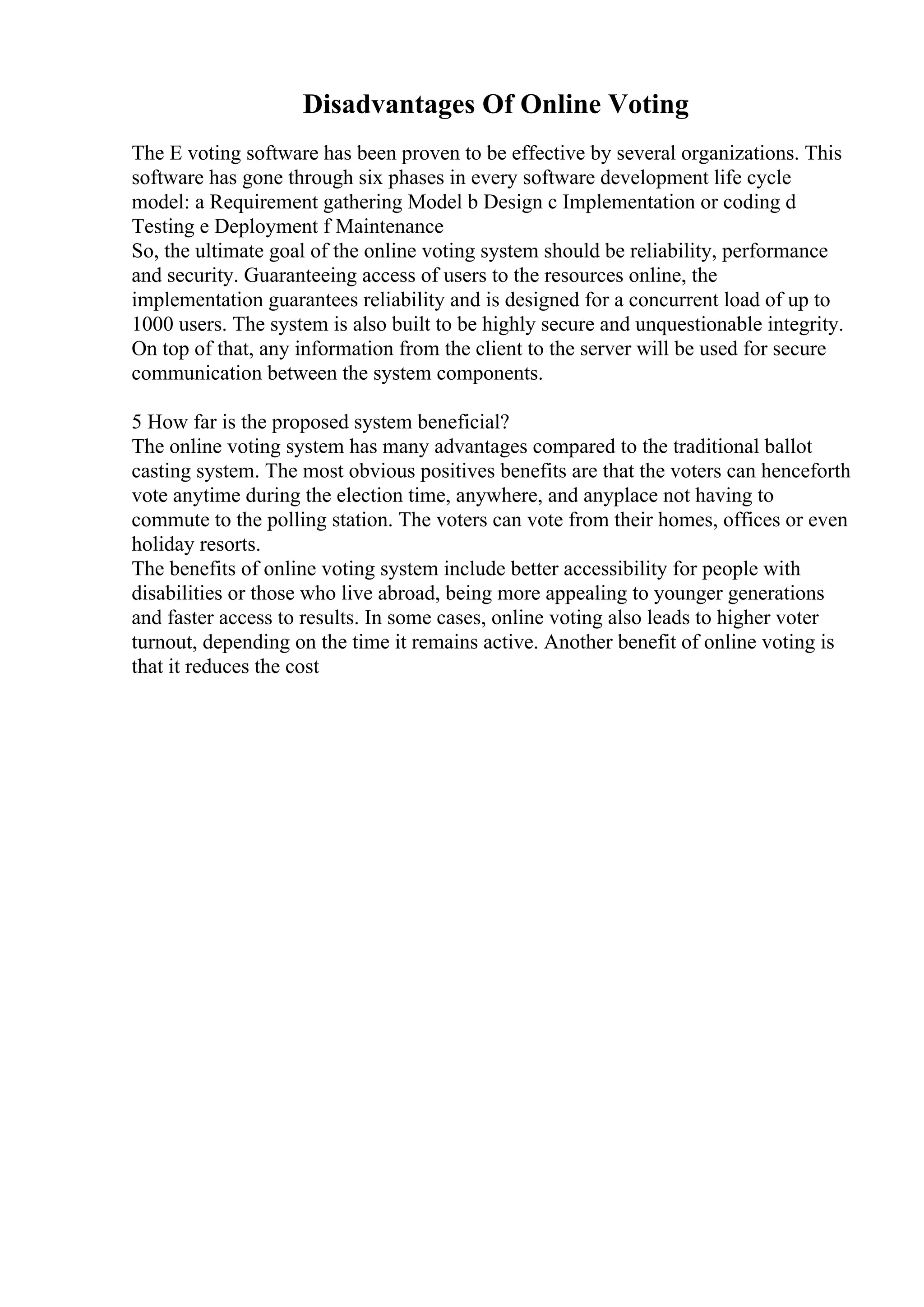 Disadvantages Of Online Voting
The E voting software has been proven to be effective by several organizations. This
software has gone through six phases in every software development life cycle
model: a Requirement gathering Model b Design c Implementation or coding d
Testing e Deployment f Maintenance
So, the ultimate goal of the online voting system should be reliability, performance
and security. Guaranteeing access of users to the resources online, the
implementation guarantees reliability and is designed for a concurrent load of up to
1000 users. The system is also built to be highly secure and unquestionable integrity.
On top of that, any information from the client to the server will be used for secure
communication between the system components.
5 How far is the proposed system beneficial?
The online voting system has many advantages compared to the traditional ballot
casting system. The most obvious positives benefits are that the voters can henceforth
vote anytime during the election time, anywhere, and anyplace not having to
commute to the polling station. The voters can vote from their homes, offices or even
holiday resorts.
The benefits of online voting system include better accessibility for people with
disabilities or those who live abroad, being more appealing to younger generations
and faster access to results. In some cases, online voting also leads to higher voter
turnout, depending on the time it remains active. Another benefit of online voting is
that it reduces the cost
 