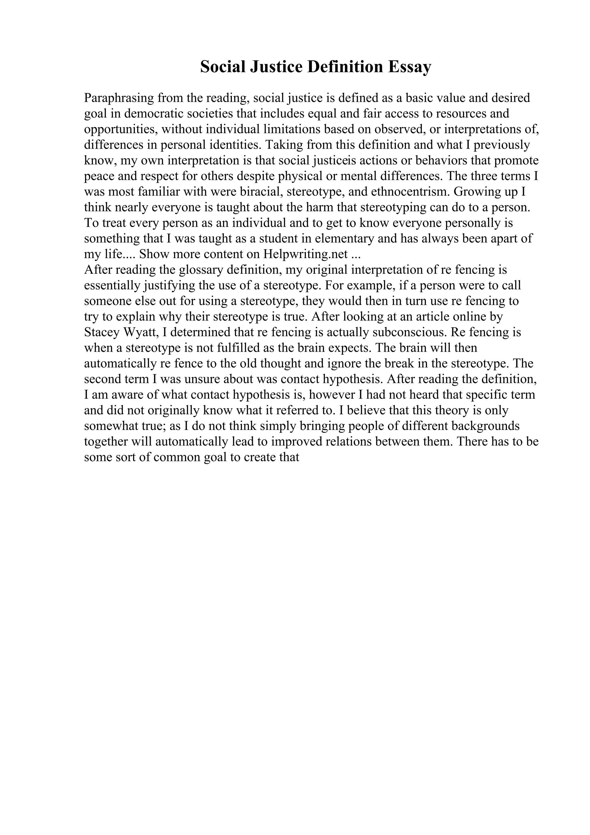 Social Justice Definition Essay
Paraphrasing from the reading, social justice is defined as a basic value and desired
goal in democratic societies that includes equal and fair access to resources and
opportunities, without individual limitations based on observed, or interpretations of,
differences in personal identities. Taking from this definition and what I previously
know, my own interpretation is that social justiceis actions or behaviors that promote
peace and respect for others despite physical or mental differences. The three terms I
was most familiar with were biracial, stereotype, and ethnocentrism. Growing up I
think nearly everyone is taught about the harm that stereotyping can do to a person.
To treat every person as an individual and to get to know everyone personally is
something that I was taught as a student in elementary and has always been apart of
my life.... Show more content on Helpwriting.net ...
After reading the glossary definition, my original interpretation of re fencing is
essentially justifying the use of a stereotype. For example, if a person were to call
someone else out for using a stereotype, they would then in turn use re fencing to
try to explain why their stereotype is true. After looking at an article online by
Stacey Wyatt, I determined that re fencing is actually subconscious. Re fencing is
when a stereotype is not fulfilled as the brain expects. The brain will then
automatically re fence to the old thought and ignore the break in the stereotype. The
second term I was unsure about was contact hypothesis. After reading the definition,
I am aware of what contact hypothesis is, however I had not heard that specific term
and did not originally know what it referred to. I believe that this theory is only
somewhat true; as I do not think simply bringing people of different backgrounds
together will automatically lead to improved relations between them. There has to be
some sort of common goal to create that
 