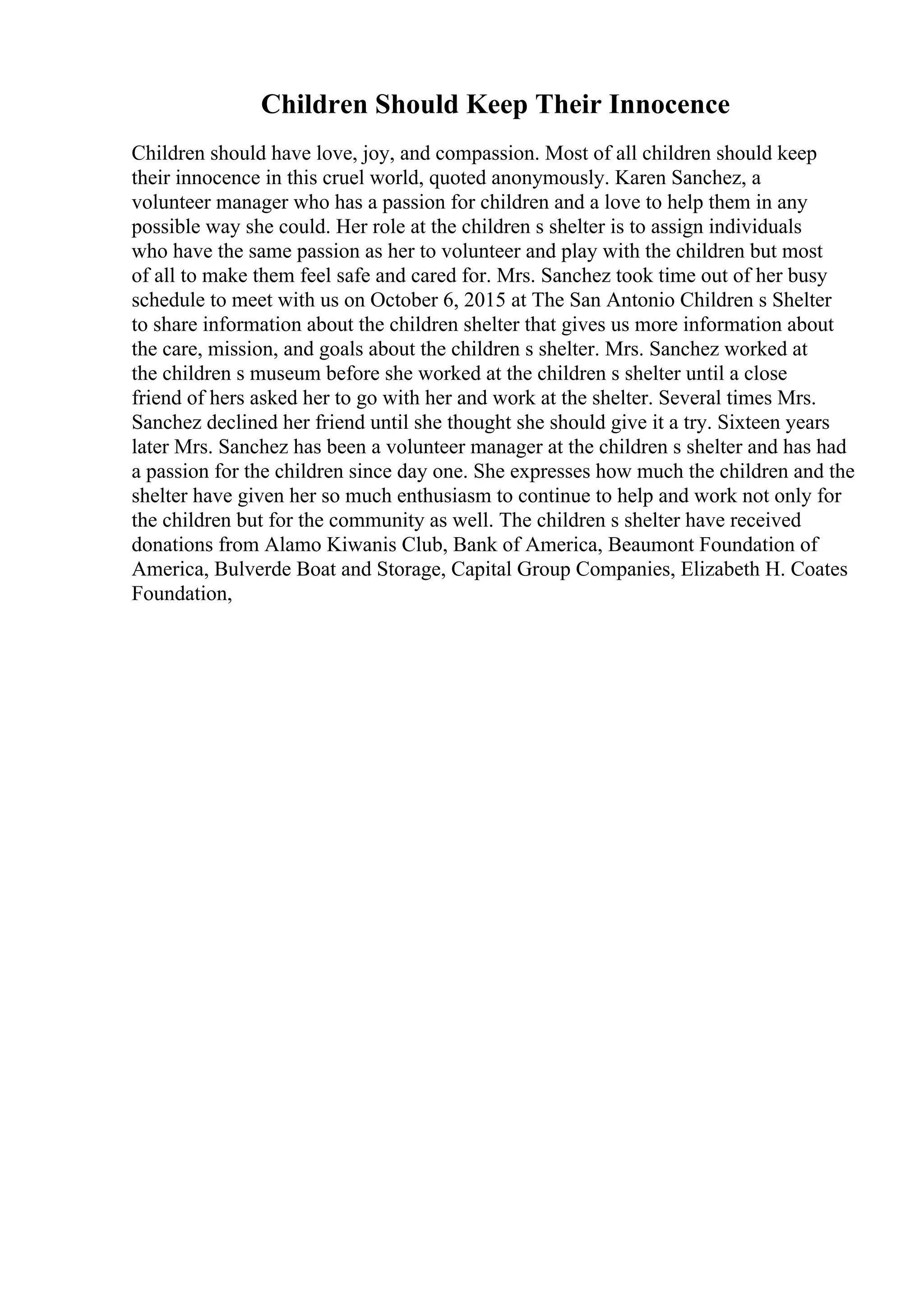 Children Should Keep Their Innocence
Children should have love, joy, and compassion. Most of all children should keep
their innocence in this cruel world, quoted anonymously. Karen Sanchez, a
volunteer manager who has a passion for children and a love to help them in any
possible way she could. Her role at the children s shelter is to assign individuals
who have the same passion as her to volunteer and play with the children but most
of all to make them feel safe and cared for. Mrs. Sanchez took time out of her busy
schedule to meet with us on October 6, 2015 at The San Antonio Children s Shelter
to share information about the children shelter that gives us more information about
the care, mission, and goals about the children s shelter. Mrs. Sanchez worked at
the children s museum before she worked at the children s shelter until a close
friend of hers asked her to go with her and work at the shelter. Several times Mrs.
Sanchez declined her friend until she thought she should give it a try. Sixteen years
later Mrs. Sanchez has been a volunteer manager at the children s shelter and has had
a passion for the children since day one. She expresses how much the children and the
shelter have given her so much enthusiasm to continue to help and work not only for
the children but for the community as well. The children s shelter have received
donations from Alamo Kiwanis Club, Bank of America, Beaumont Foundation of
America, Bulverde Boat and Storage, Capital Group Companies, Elizabeth H. Coates
Foundation,
 