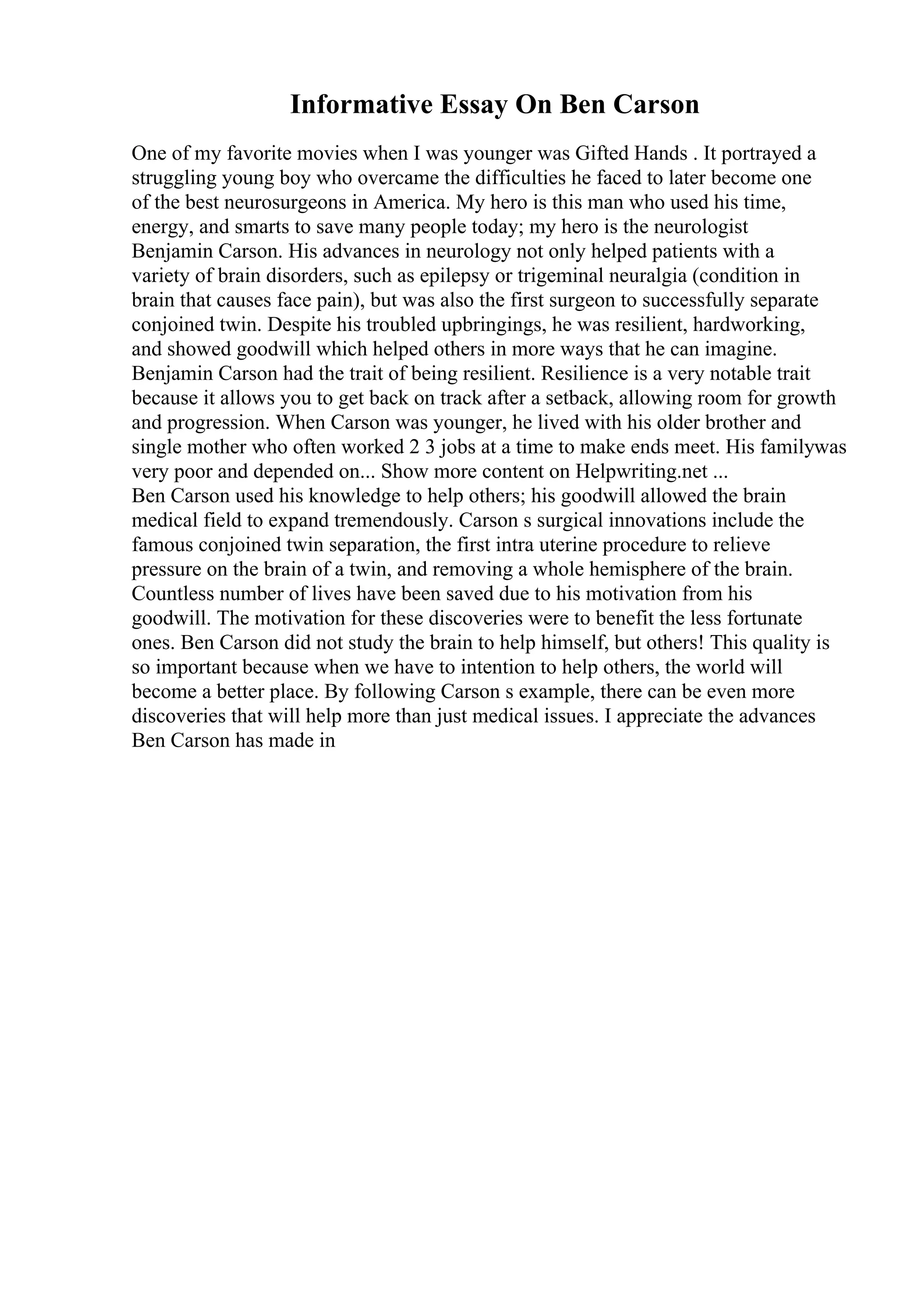 Informative Essay On Ben Carson
One of my favorite movies when I was younger was Gifted Hands . It portrayed a
struggling young boy who overcame the difficulties he faced to later become one
of the best neurosurgeons in America. My hero is this man who used his time,
energy, and smarts to save many people today; my hero is the neurologist
Benjamin Carson. His advances in neurology not only helped patients with a
variety of brain disorders, such as epilepsy or trigeminal neuralgia (condition in
brain that causes face pain), but was also the first surgeon to successfully separate
conjoined twin. Despite his troubled upbringings, he was resilient, hardworking,
and showed goodwill which helped others in more ways that he can imagine.
Benjamin Carson had the trait of being resilient. Resilience is a very notable trait
because it allows you to get back on track after a setback, allowing room for growth
and progression. When Carson was younger, he lived with his older brother and
single mother who often worked 2 3 jobs at a time to make ends meet. His familywas
very poor and depended on... Show more content on Helpwriting.net ...
Ben Carson used his knowledge to help others; his goodwill allowed the brain
medical field to expand tremendously. Carson s surgical innovations include the
famous conjoined twin separation, the first intra uterine procedure to relieve
pressure on the brain of a twin, and removing a whole hemisphere of the brain.
Countless number of lives have been saved due to his motivation from his
goodwill. The motivation for these discoveries were to benefit the less fortunate
ones. Ben Carson did not study the brain to help himself, but others! This quality is
so important because when we have to intention to help others, the world will
become a better place. By following Carson s example, there can be even more
discoveries that will help more than just medical issues. I appreciate the advances
Ben Carson has made in
 