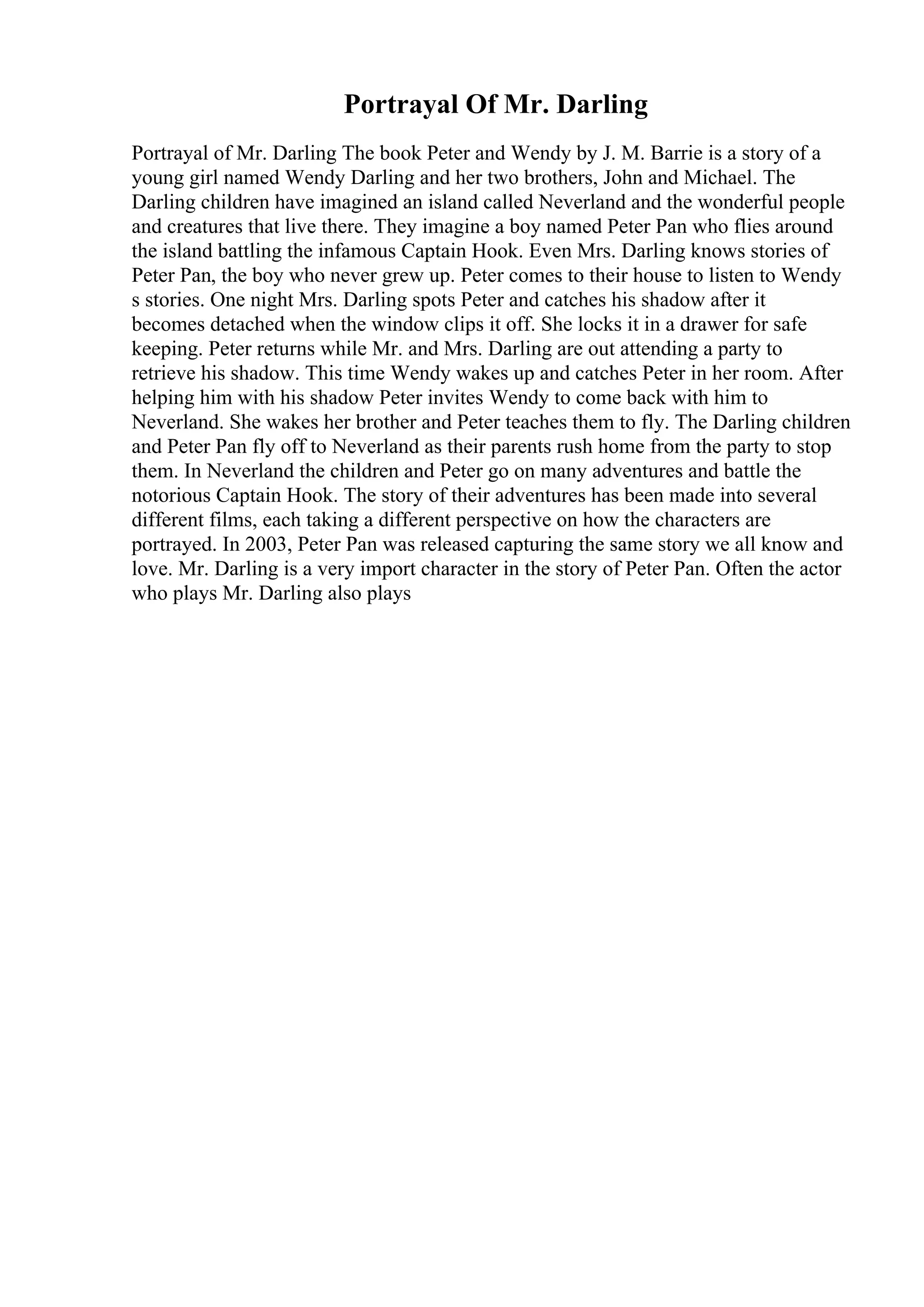 Portrayal Of Mr. Darling
Portrayal of Mr. Darling The book Peter and Wendy by J. M. Barrie is a story of a
young girl named Wendy Darling and her two brothers, John and Michael. The
Darling children have imagined an island called Neverland and the wonderful people
and creatures that live there. They imagine a boy named Peter Pan who flies around
the island battling the infamous Captain Hook. Even Mrs. Darling knows stories of
Peter Pan, the boy who never grew up. Peter comes to their house to listen to Wendy
s stories. One night Mrs. Darling spots Peter and catches his shadow after it
becomes detached when the window clips it off. She locks it in a drawer for safe
keeping. Peter returns while Mr. and Mrs. Darling are out attending a party to
retrieve his shadow. This time Wendy wakes up and catches Peter in her room. After
helping him with his shadow Peter invites Wendy to come back with him to
Neverland. She wakes her brother and Peter teaches them to fly. The Darling children
and Peter Pan fly off to Neverland as their parents rush home from the party to stop
them. In Neverland the children and Peter go on many adventures and battle the
notorious Captain Hook. The story of their adventures has been made into several
different films, each taking a different perspective on how the characters are
portrayed. In 2003, Peter Pan was released capturing the same story we all know and
love. Mr. Darling is a very import character in the story of Peter Pan. Often the actor
who plays Mr. Darling also plays
 
