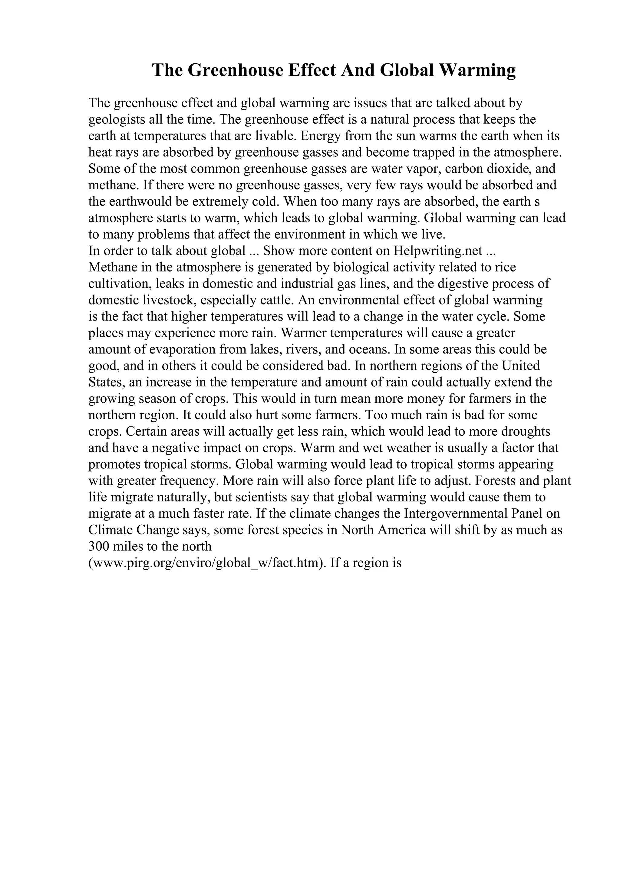 The Greenhouse Effect And Global Warming
The greenhouse effect and global warming are issues that are talked about by
geologists all the time. The greenhouse effect is a natural process that keeps the
earth at temperatures that are livable. Energy from the sun warms the earth when its
heat rays are absorbed by greenhouse gasses and become trapped in the atmosphere.
Some of the most common greenhouse gasses are water vapor, carbon dioxide, and
methane. If there were no greenhouse gasses, very few rays would be absorbed and
the earthwould be extremely cold. When too many rays are absorbed, the earth s
atmosphere starts to warm, which leads to global warming. Global warming can lead
to many problems that affect the environment in which we live.
In order to talk about global ... Show more content on Helpwriting.net ...
Methane in the atmosphere is generated by biological activity related to rice
cultivation, leaks in domestic and industrial gas lines, and the digestive process of
domestic livestock, especially cattle. An environmental effect of global warming
is the fact that higher temperatures will lead to a change in the water cycle. Some
places may experience more rain. Warmer temperatures will cause a greater
amount of evaporation from lakes, rivers, and oceans. In some areas this could be
good, and in others it could be considered bad. In northern regions of the United
States, an increase in the temperature and amount of rain could actually extend the
growing season of crops. This would in turn mean more money for farmers in the
northern region. It could also hurt some farmers. Too much rain is bad for some
crops. Certain areas will actually get less rain, which would lead to more droughts
and have a negative impact on crops. Warm and wet weather is usually a factor that
promotes tropical storms. Global warming would lead to tropical storms appearing
with greater frequency. More rain will also force plant life to adjust. Forests and plant
life migrate naturally, but scientists say that global warming would cause them to
migrate at a much faster rate. If the climate changes the Intergovernmental Panel on
Climate Change says, some forest species in North America will shift by as much as
300 miles to the north
(www.pirg.org/enviro/global_w/fact.htm). If a region is
 