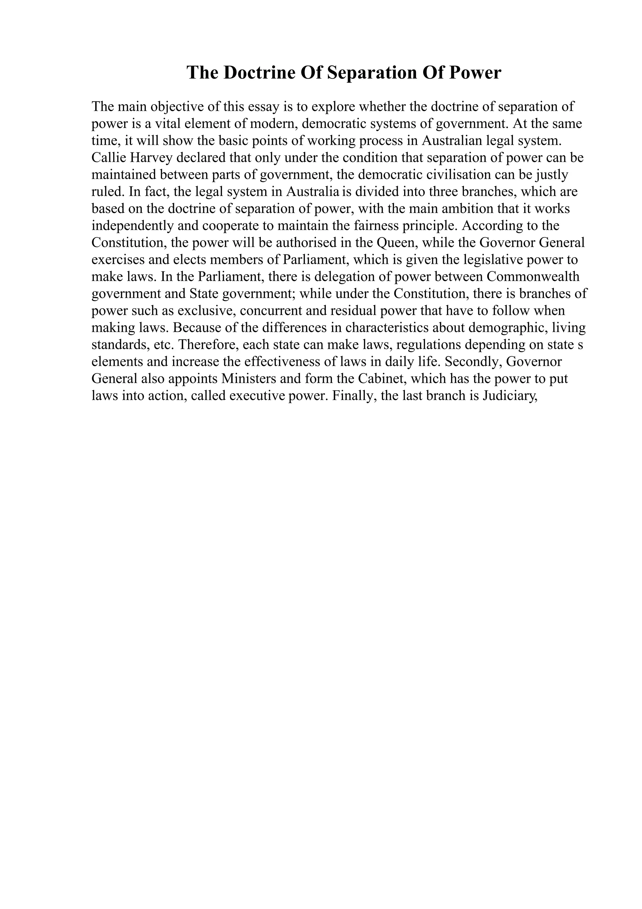 The Doctrine Of Separation Of Power
The main objective of this essay is to explore whether the doctrine of separation of
power is a vital element of modern, democratic systems of government. At the same
time, it will show the basic points of working process in Australian legal system.
Callie Harvey declared that only under the condition that separation of power can be
maintained between parts of government, the democratic civilisation can be justly
ruled. In fact, the legal system in Australia is divided into three branches, which are
based on the doctrine of separation of power, with the main ambition that it works
independently and cooperate to maintain the fairness principle. According to the
Constitution, the power will be authorised in the Queen, while the Governor General
exercises and elects members of Parliament, which is given the legislative power to
make laws. In the Parliament, there is delegation of power between Commonwealth
government and State government; while under the Constitution, there is branches of
power such as exclusive, concurrent and residual power that have to follow when
making laws. Because of the differences in characteristics about demographic, living
standards, etc. Therefore, each state can make laws, regulations depending on state s
elements and increase the effectiveness of laws in daily life. Secondly, Governor
General also appoints Ministers and form the Cabinet, which has the power to put
laws into action, called executive power. Finally, the last branch is Judiciary,
 