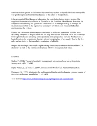 consider another system, he insists that the commissary system is the only ideal and manageable
way good usage in different airlines because of the nature of its operations.
I also approached Miss Hanson, a baker using the central distribution strategy system. She
supplies different varieties of bread in five cafes in San Francisco. Miss Hanson illustrated the
compensations of having the system and claims that it is an appropriate way to manager her
inventory successfully in the region. She also enjoys low labor costs because she has few
employs using the system.
Finally, she claims that with the system, she is able to utilize her production facilities more
efficiently compared to the past when she had only three outlets. However, she is still to recover
from high initial costs for setting up the plant and employing skilled workers. As she awaits a
breakthrough in her investments, there are clients who complain of low quality food in the five
cafes and she believes that cumulative production is behind it.
Despite the challenges, she doesn’t regret settling for the choice but feels she may need a CDC
alternative as well as the commissary to ensure effective production at all times.
Reference
Nailon, P. (1982). Theory in hospitality management. International Journal of Hospitality
Management, 1(3), 135-143.
Payne-Palacio, J., & Theis, M. (2009). Introduction to foodservice. Pearson/Prentice Hall.
Unklesbay, N. (1977). Monitoring for quality control in alternate foodservice systems. Journal of
the American Dietetic Association, 71, 423-428.
- See more at: http://www.customwritingservice.org/blog/essay-on-a-commissary
 