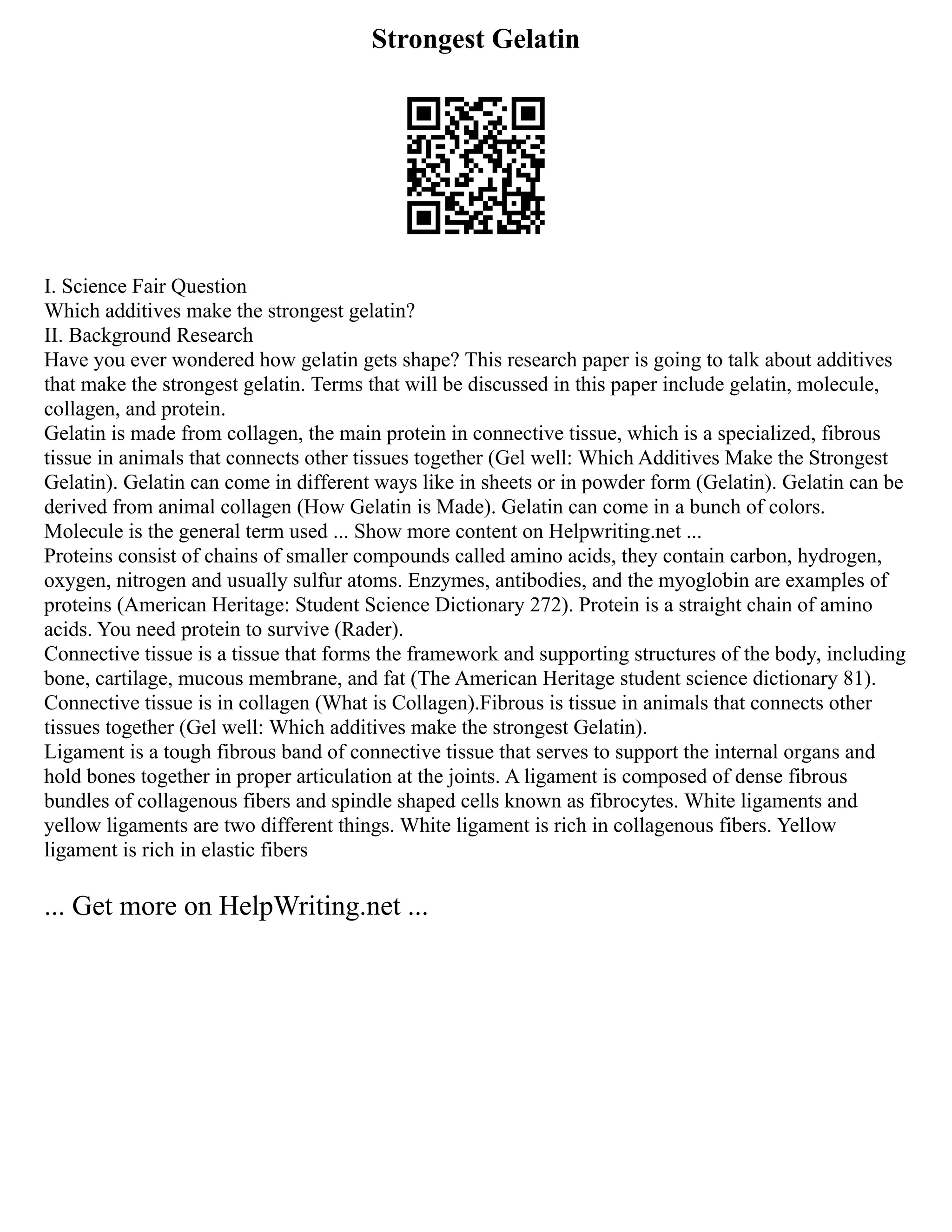 Strongest Gelatin
I. Science Fair Question
Which additives make the strongest gelatin?
II. Background Research
Have you ever wondered how gelatin gets shape? This research paper is going to talk about additives
that make the strongest gelatin. Terms that will be discussed in this paper include gelatin, molecule,
collagen, and protein.
Gelatin is made from collagen, the main protein in connective tissue, which is a specialized, fibrous
tissue in animals that connects other tissues together (Gel well: Which Additives Make the Strongest
Gelatin). Gelatin can come in different ways like in sheets or in powder form (Gelatin). Gelatin can be
derived from animal collagen (How Gelatin is Made). Gelatin can come in a bunch of colors.
Molecule is the general term used ... Show more content on Helpwriting.net ...
Proteins consist of chains of smaller compounds called amino acids, they contain carbon, hydrogen,
oxygen, nitrogen and usually sulfur atoms. Enzymes, antibodies, and the myoglobin are examples of
proteins (American Heritage: Student Science Dictionary 272). Protein is a straight chain of amino
acids. You need protein to survive (Rader).
Connective tissue is a tissue that forms the framework and supporting structures of the body, including
bone, cartilage, mucous membrane, and fat (The American Heritage student science dictionary 81).
Connective tissue is in collagen (What is Collagen).Fibrous is tissue in animals that connects other
tissues together (Gel well: Which additives make the strongest Gelatin).
Ligament is a tough fibrous band of connective tissue that serves to support the internal organs and
hold bones together in proper articulation at the joints. A ligament is composed of dense fibrous
bundles of collagenous fibers and spindle shaped cells known as fibrocytes. White ligaments and
yellow ligaments are two different things. White ligament is rich in collagenous fibers. Yellow
ligament is rich in elastic fibers
... Get more on HelpWriting.net ...
 