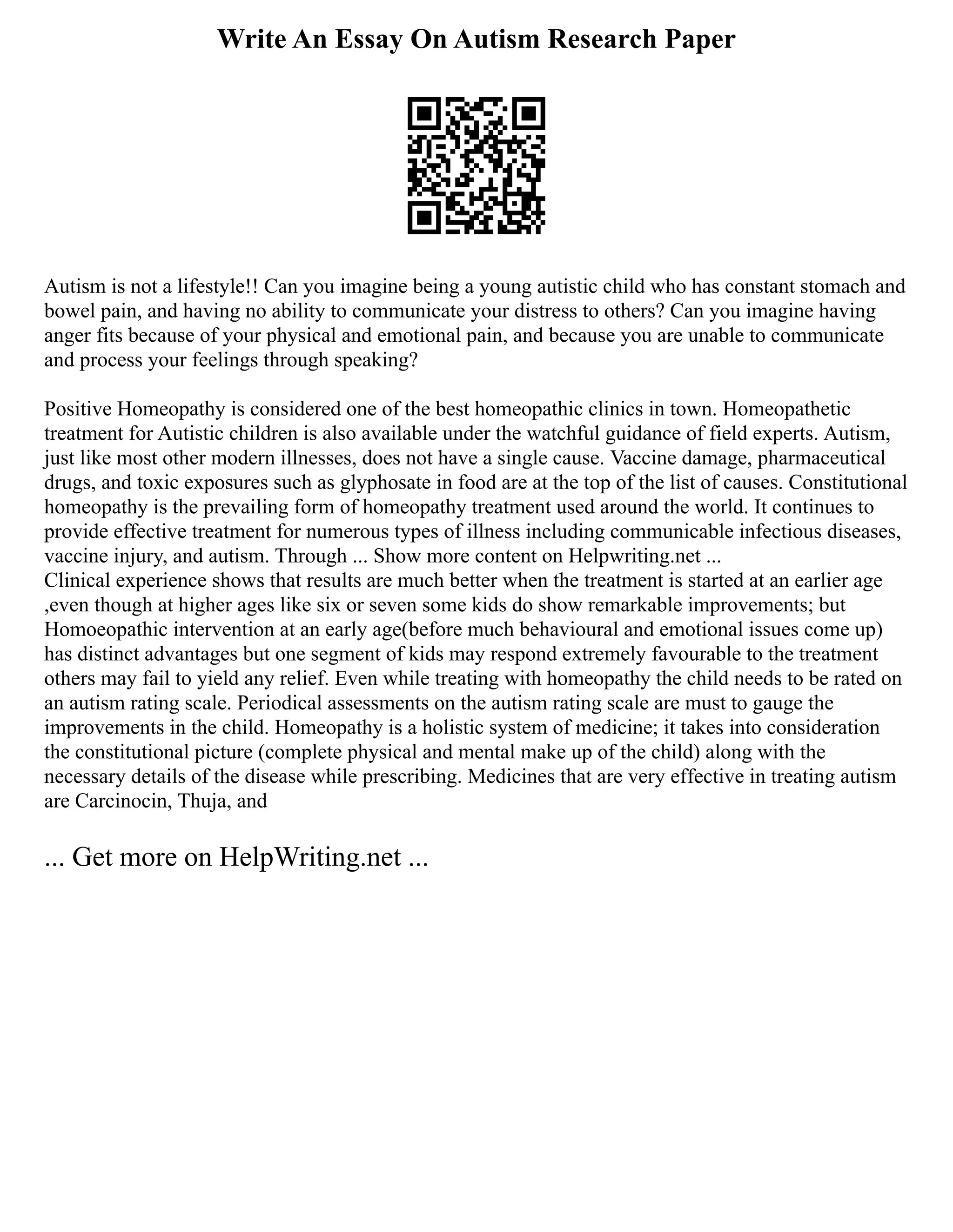 Write An Essay On Autism Research Paper
Autism is not a lifestyle!! Can you imagine being a young autistic child who has constant stomach and
bowel pain, and having no ability to communicate your distress to others? Can you imagine having
anger fits because of your physical and emotional pain, and because you are unable to communicate
and process your feelings through speaking?
Positive Homeopathy is considered one of the best homeopathic clinics in town. Homeopathetic
treatment for Autistic children is also available under the watchful guidance of field experts. Autism,
just like most other modern illnesses, does not have a single cause. Vaccine damage, pharmaceutical
drugs, and toxic exposures such as glyphosate in food are at the top of the list of causes. Constitutional
homeopathy is the prevailing form of homeopathy treatment used around the world. It continues to
provide effective treatment for numerous types of illness including communicable infectious diseases,
vaccine injury, and autism. Through ... Show more content on Helpwriting.net ...
Clinical experience shows that results are much better when the treatment is started at an earlier age
,even though at higher ages like six or seven some kids do show remarkable improvements; but
Homoeopathic intervention at an early age(before much behavioural and emotional issues come up)
has distinct advantages but one segment of kids may respond extremely favourable to the treatment
others may fail to yield any relief. Even while treating with homeopathy the child needs to be rated on
an autism rating scale. Periodical assessments on the autism rating scale are must to gauge the
improvements in the child. Homeopathy is a holistic system of medicine; it takes into consideration
the constitutional picture (complete physical and mental make up of the child) along with the
necessary details of the disease while prescribing. Medicines that are very effective in treating autism
are Carcinocin, Thuja, and
... Get more on HelpWriting.net ...
 
