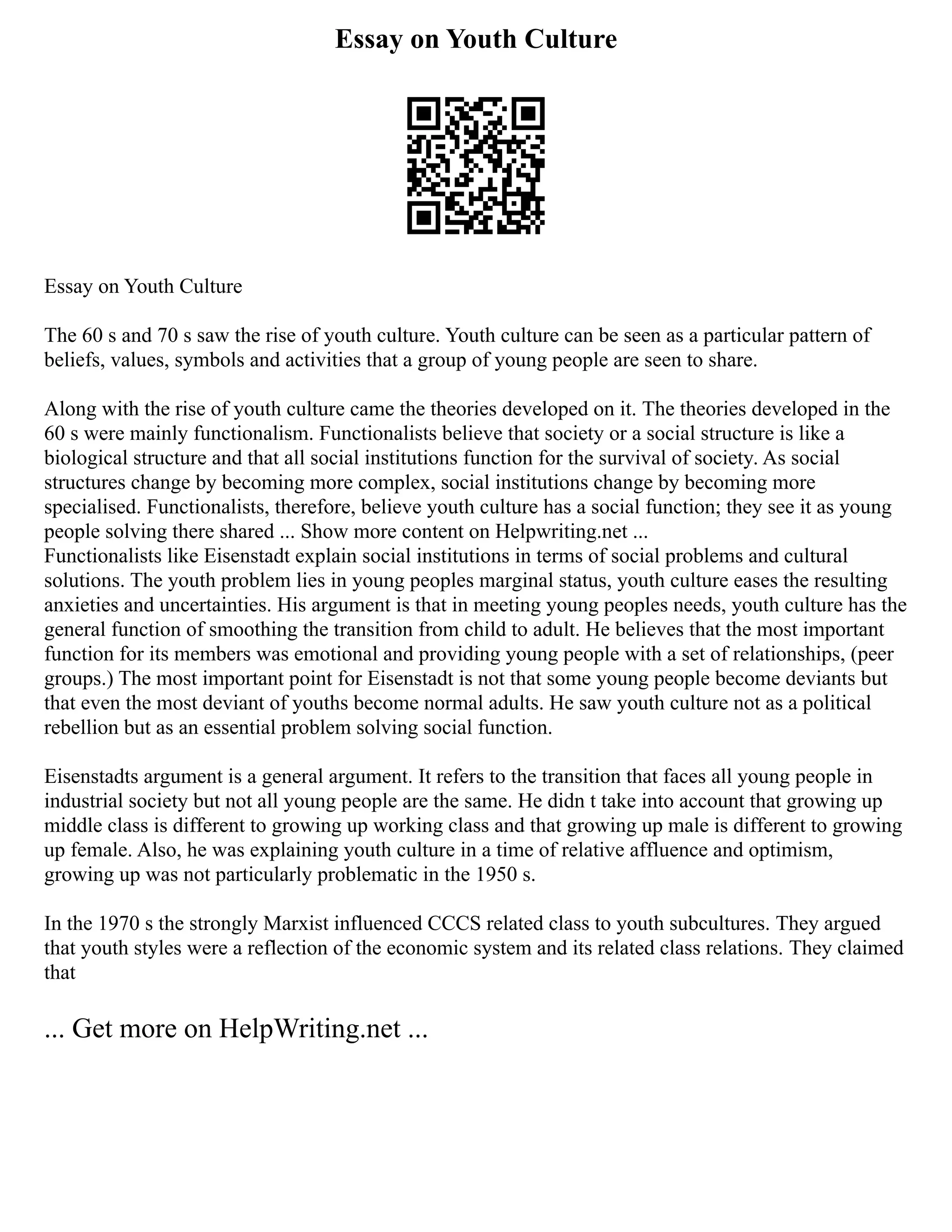 Essay on Youth Culture
Essay on Youth Culture
The 60 s and 70 s saw the rise of youth culture. Youth culture can be seen as a particular pattern of
beliefs, values, symbols and activities that a group of young people are seen to share.
Along with the rise of youth culture came the theories developed on it. The theories developed in the
60 s were mainly functionalism. Functionalists believe that society or a social structure is like a
biological structure and that all social institutions function for the survival of society. As social
structures change by becoming more complex, social institutions change by becoming more
specialised. Functionalists, therefore, believe youth culture has a social function; they see it as young
people solving there shared ... Show more content on Helpwriting.net ...
Functionalists like Eisenstadt explain social institutions in terms of social problems and cultural
solutions. The youth problem lies in young peoples marginal status, youth culture eases the resulting
anxieties and uncertainties. His argument is that in meeting young peoples needs, youth culture has the
general function of smoothing the transition from child to adult. He believes that the most important
function for its members was emotional and providing young people with a set of relationships, (peer
groups.) The most important point for Eisenstadt is not that some young people become deviants but
that even the most deviant of youths become normal adults. He saw youth culture not as a political
rebellion but as an essential problem solving social function.
Eisenstadts argument is a general argument. It refers to the transition that faces all young people in
industrial society but not all young people are the same. He didn t take into account that growing up
middle class is different to growing up working class and that growing up male is different to growing
up female. Also, he was explaining youth culture in a time of relative affluence and optimism,
growing up was not particularly problematic in the 1950 s.
In the 1970 s the strongly Marxist influenced CCCS related class to youth subcultures. They argued
that youth styles were a reflection of the economic system and its related class relations. They claimed
that
... Get more on HelpWriting.net ...
 