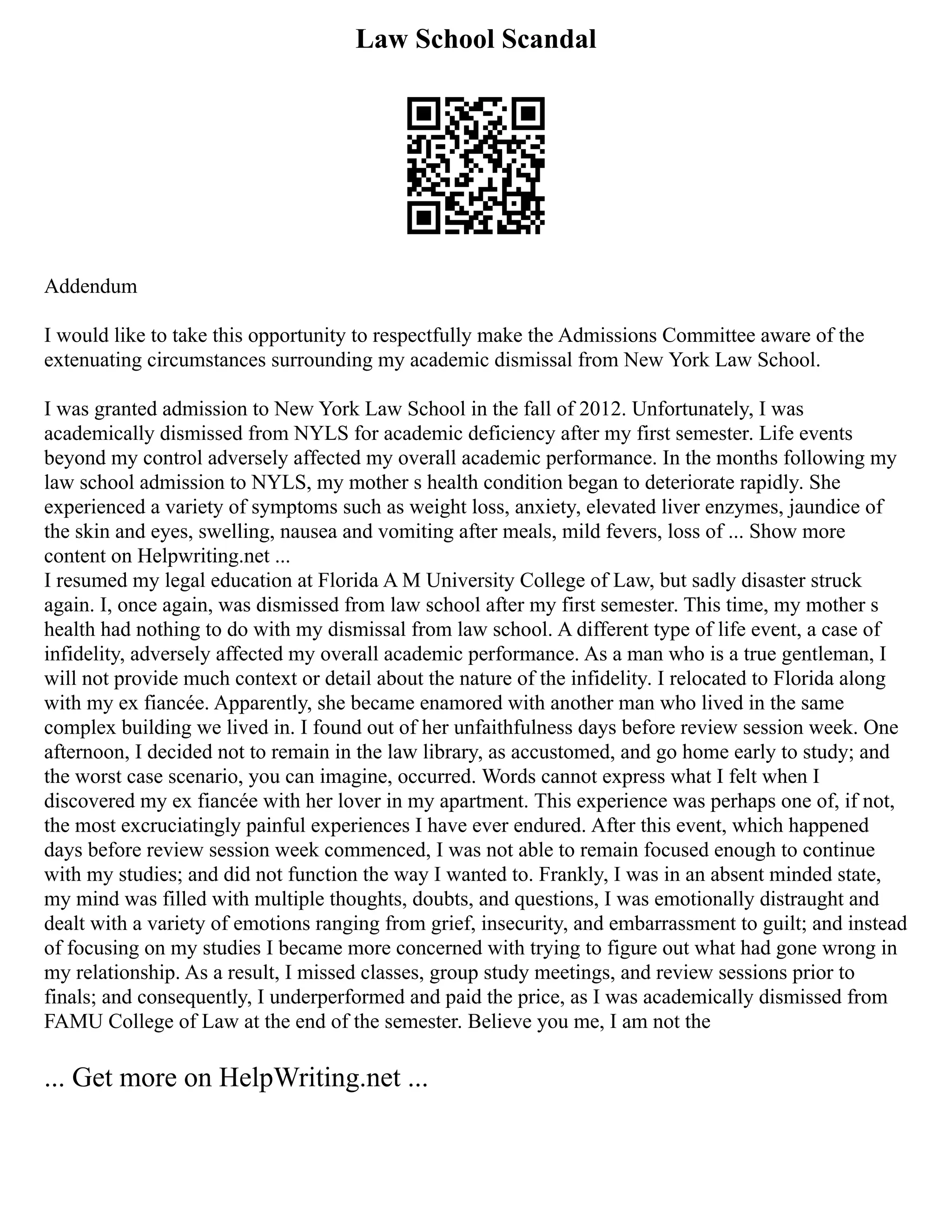 Law School Scandal
Addendum
I would like to take this opportunity to respectfully make the Admissions Committee aware of the
extenuating circumstances surrounding my academic dismissal from New York Law School.
I was granted admission to New York Law School in the fall of 2012. Unfortunately, I was
academically dismissed from NYLS for academic deficiency after my first semester. Life events
beyond my control adversely affected my overall academic performance. In the months following my
law school admission to NYLS, my mother s health condition began to deteriorate rapidly. She
experienced a variety of symptoms such as weight loss, anxiety, elevated liver enzymes, jaundice of
the skin and eyes, swelling, nausea and vomiting after meals, mild fevers, loss of ... Show more
content on Helpwriting.net ...
I resumed my legal education at Florida A M University College of Law, but sadly disaster struck
again. I, once again, was dismissed from law school after my first semester. This time, my mother s
health had nothing to do with my dismissal from law school. A different type of life event, a case of
infidelity, adversely affected my overall academic performance. As a man who is a true gentleman, I
will not provide much context or detail about the nature of the infidelity. I relocated to Florida along
with my ex fiancée. Apparently, she became enamored with another man who lived in the same
complex building we lived in. I found out of her unfaithfulness days before review session week. One
afternoon, I decided not to remain in the law library, as accustomed, and go home early to study; and
the worst case scenario, you can imagine, occurred. Words cannot express what I felt when I
discovered my ex fiancée with her lover in my apartment. This experience was perhaps one of, if not,
the most excruciatingly painful experiences I have ever endured. After this event, which happened
days before review session week commenced, I was not able to remain focused enough to continue
with my studies; and did not function the way I wanted to. Frankly, I was in an absent minded state,
my mind was filled with multiple thoughts, doubts, and questions, I was emotionally distraught and
dealt with a variety of emotions ranging from grief, insecurity, and embarrassment to guilt; and instead
of focusing on my studies I became more concerned with trying to figure out what had gone wrong in
my relationship. As a result, I missed classes, group study meetings, and review sessions prior to
finals; and consequently, I underperformed and paid the price, as I was academically dismissed from
FAMU College of Law at the end of the semester. Believe you me, I am not the
... Get more on HelpWriting.net ...
 