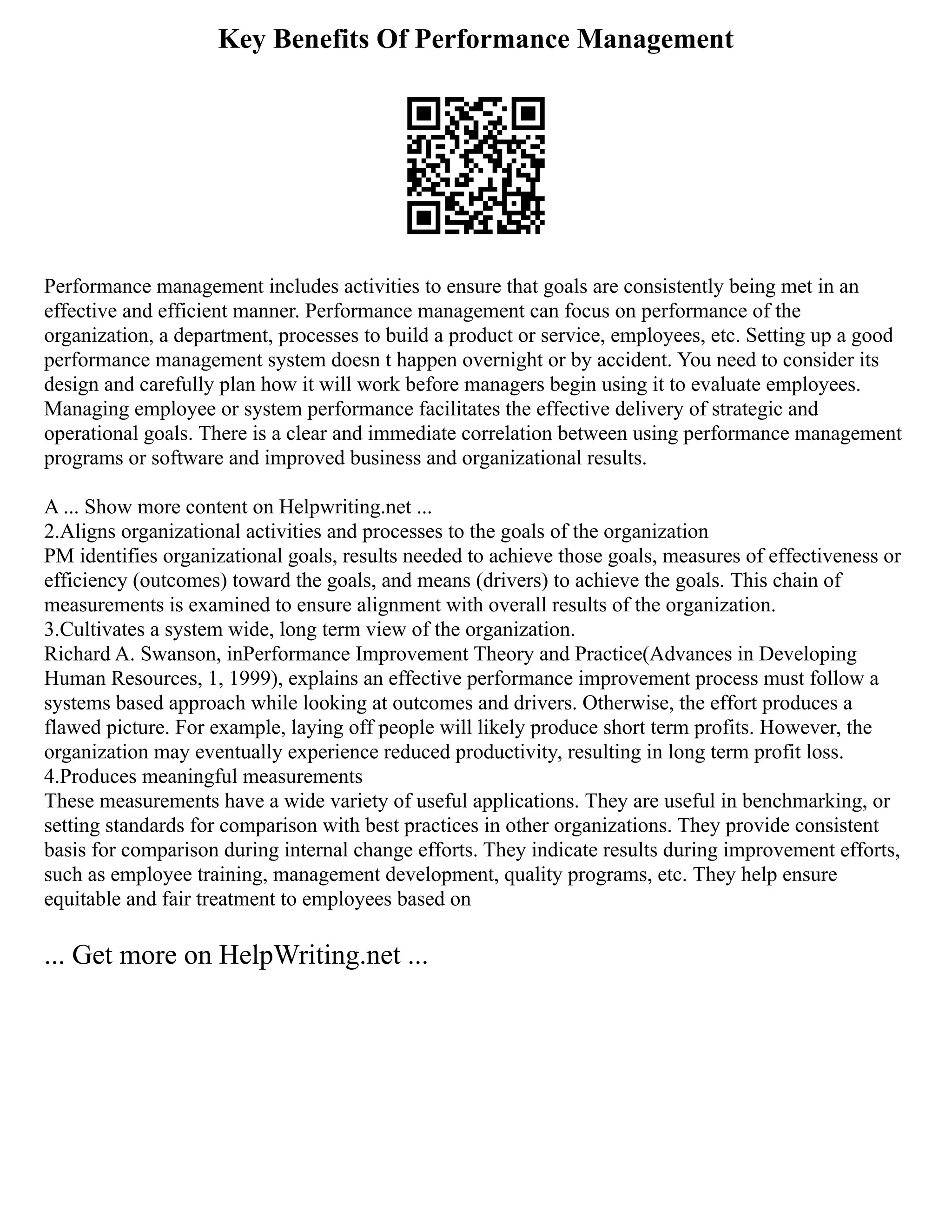 Key Benefits Of Performance Management
Performance management includes activities to ensure that goals are consistently being met in an
effective and efficient manner. Performance management can focus on performance of the
organization, a department, processes to build a product or service, employees, etc. Setting up a good
performance management system doesn t happen overnight or by accident. You need to consider its
design and carefully plan how it will work before managers begin using it to evaluate employees.
Managing employee or system performance facilitates the effective delivery of strategic and
operational goals. There is a clear and immediate correlation between using performance management
programs or software and improved business and organizational results.
A ... Show more content on Helpwriting.net ...
2.Aligns organizational activities and processes to the goals of the organization
PM identifies organizational goals, results needed to achieve those goals, measures of effectiveness or
efficiency (outcomes) toward the goals, and means (drivers) to achieve the goals. This chain of
measurements is examined to ensure alignment with overall results of the organization.
3.Cultivates a system wide, long term view of the organization.
Richard A. Swanson, inPerformance Improvement Theory and Practice(Advances in Developing
Human Resources, 1, 1999), explains an effective performance improvement process must follow a
systems based approach while looking at outcomes and drivers. Otherwise, the effort produces a
flawed picture. For example, laying off people will likely produce short term profits. However, the
organization may eventually experience reduced productivity, resulting in long term profit loss.
4.Produces meaningful measurements
These measurements have a wide variety of useful applications. They are useful in benchmarking, or
setting standards for comparison with best practices in other organizations. They provide consistent
basis for comparison during internal change efforts. They indicate results during improvement efforts,
such as employee training, management development, quality programs, etc. They help ensure
equitable and fair treatment to employees based on
... Get more on HelpWriting.net ...
 