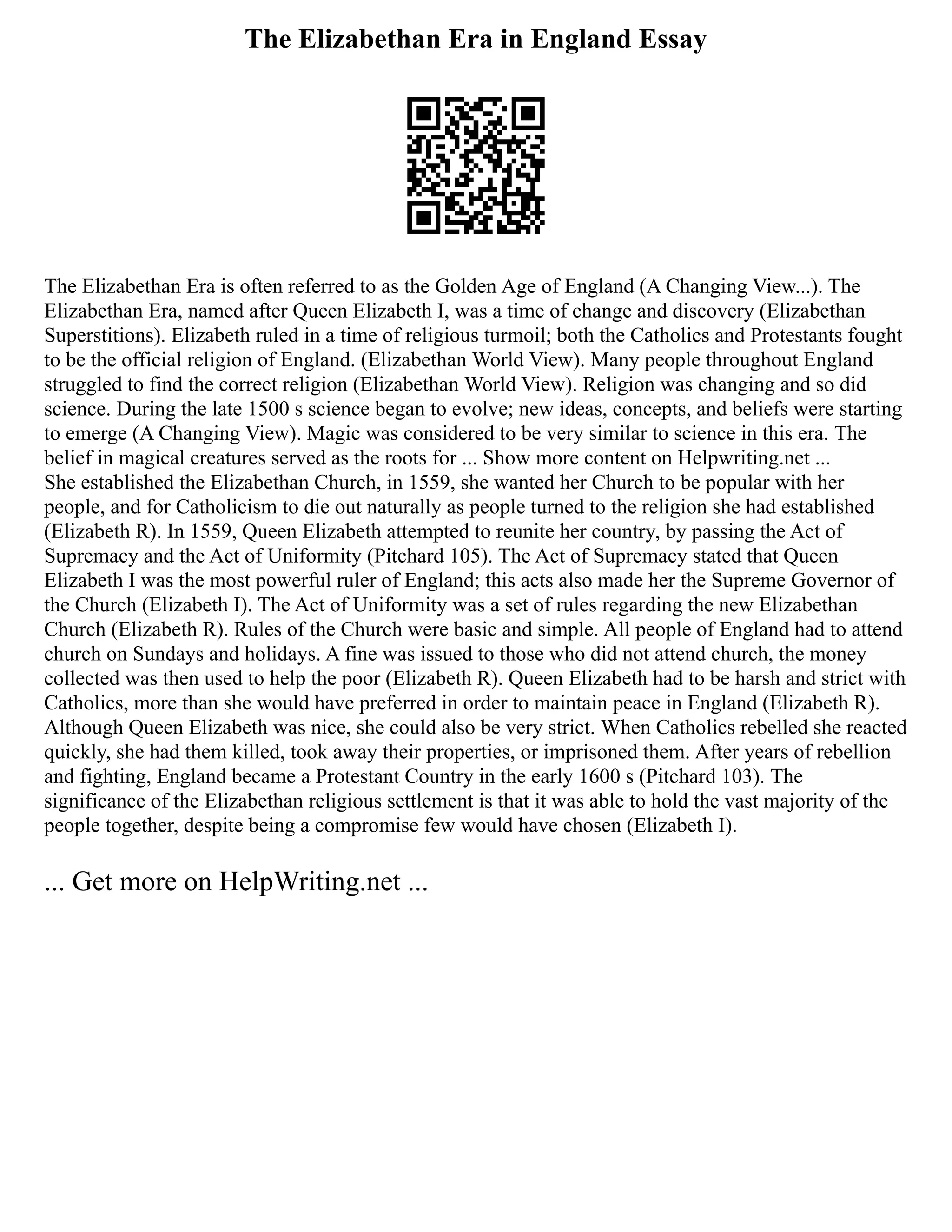 The Elizabethan Era in England Essay
The Elizabethan Era is often referred to as the Golden Age of England (A Changing View...). The
Elizabethan Era, named after Queen Elizabeth I, was a time of change and discovery (Elizabethan
Superstitions). Elizabeth ruled in a time of religious turmoil; both the Catholics and Protestants fought
to be the official religion of England. (Elizabethan World View). Many people throughout England
struggled to find the correct religion (Elizabethan World View). Religion was changing and so did
science. During the late 1500 s science began to evolve; new ideas, concepts, and beliefs were starting
to emerge (A Changing View). Magic was considered to be very similar to science in this era. The
belief in magical creatures served as the roots for ... Show more content on Helpwriting.net ...
She established the Elizabethan Church, in 1559, she wanted her Church to be popular with her
people, and for Catholicism to die out naturally as people turned to the religion she had established
(Elizabeth R). In 1559, Queen Elizabeth attempted to reunite her country, by passing the Act of
Supremacy and the Act of Uniformity (Pitchard 105). The Act of Supremacy stated that Queen
Elizabeth I was the most powerful ruler of England; this acts also made her the Supreme Governor of
the Church (Elizabeth I). The Act of Uniformity was a set of rules regarding the new Elizabethan
Church (Elizabeth R). Rules of the Church were basic and simple. All people of England had to attend
church on Sundays and holidays. A fine was issued to those who did not attend church, the money
collected was then used to help the poor (Elizabeth R). Queen Elizabeth had to be harsh and strict with
Catholics, more than she would have preferred in order to maintain peace in England (Elizabeth R).
Although Queen Elizabeth was nice, she could also be very strict. When Catholics rebelled she reacted
quickly, she had them killed, took away their properties, or imprisoned them. After years of rebellion
and fighting, England became a Protestant Country in the early 1600 s (Pitchard 103). The
significance of the Elizabethan religious settlement is that it was able to hold the vast majority of the
people together, despite being a compromise few would have chosen (Elizabeth I).
... Get more on HelpWriting.net ...
 