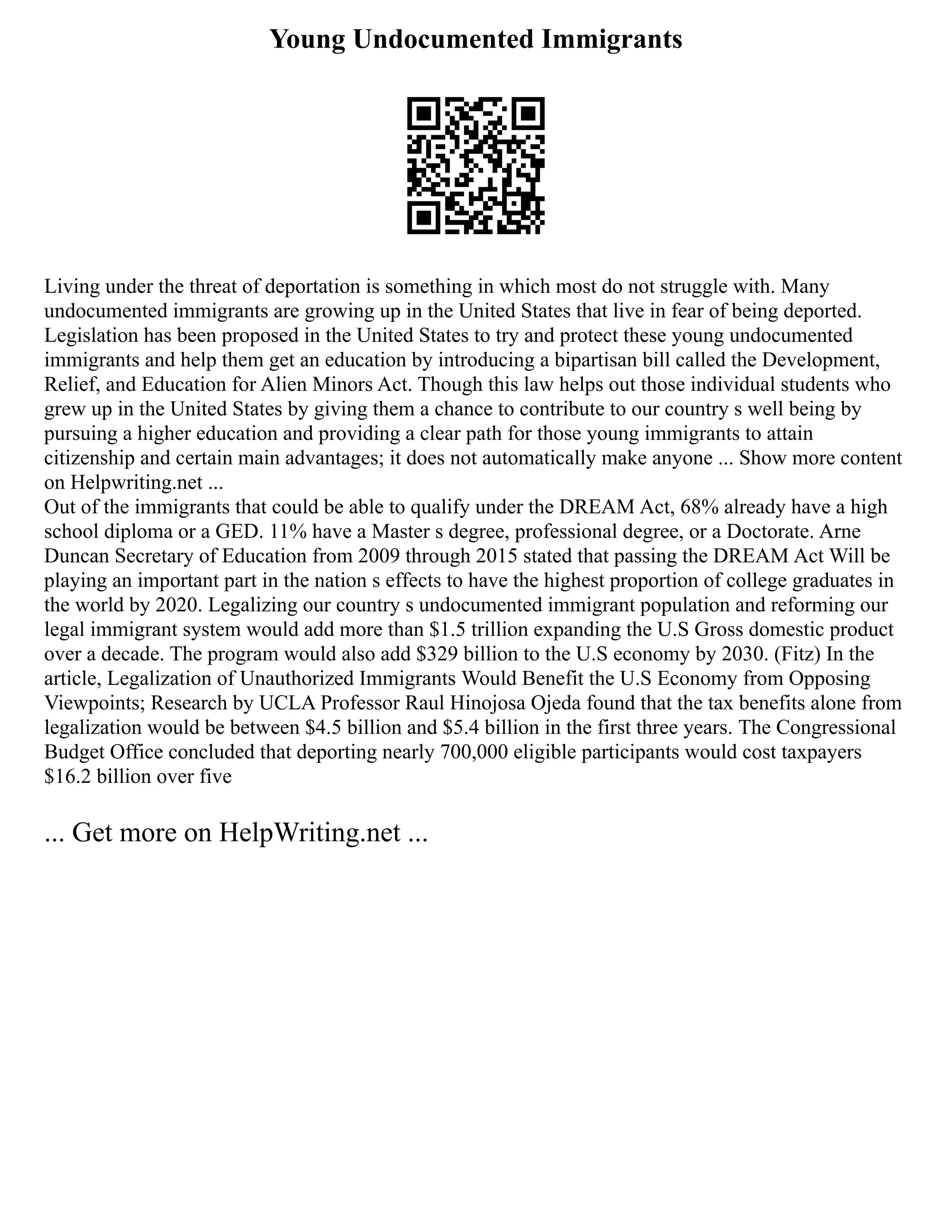 Young Undocumented Immigrants
Living under the threat of deportation is something in which most do not struggle with. Many
undocumented immigrants are growing up in the United States that live in fear of being deported.
Legislation has been proposed in the United States to try and protect these young undocumented
immigrants and help them get an education by introducing a bipartisan bill called the Development,
Relief, and Education for Alien Minors Act. Though this law helps out those individual students who
grew up in the United States by giving them a chance to contribute to our country s well being by
pursuing a higher education and providing a clear path for those young immigrants to attain
citizenship and certain main advantages; it does not automatically make anyone ... Show more content
on Helpwriting.net ...
Out of the immigrants that could be able to qualify under the DREAM Act, 68% already have a high
school diploma or a GED. 11% have a Master s degree, professional degree, or a Doctorate. Arne
Duncan Secretary of Education from 2009 through 2015 stated that passing the DREAM Act Will be
playing an important part in the nation s effects to have the highest proportion of college graduates in
the world by 2020. Legalizing our country s undocumented immigrant population and reforming our
legal immigrant system would add more than $1.5 trillion expanding the U.S Gross domestic product
over a decade. The program would also add $329 billion to the U.S economy by 2030. (Fitz) In the
article, Legalization of Unauthorized Immigrants Would Benefit the U.S Economy from Opposing
Viewpoints; Research by UCLA Professor Raul Hinojosa Ojeda found that the tax benefits alone from
legalization would be between $4.5 billion and $5.4 billion in the first three years. The Congressional
Budget Office concluded that deporting nearly 700,000 eligible participants would cost taxpayers
$16.2 billion over five
... Get more on HelpWriting.net ...
 
