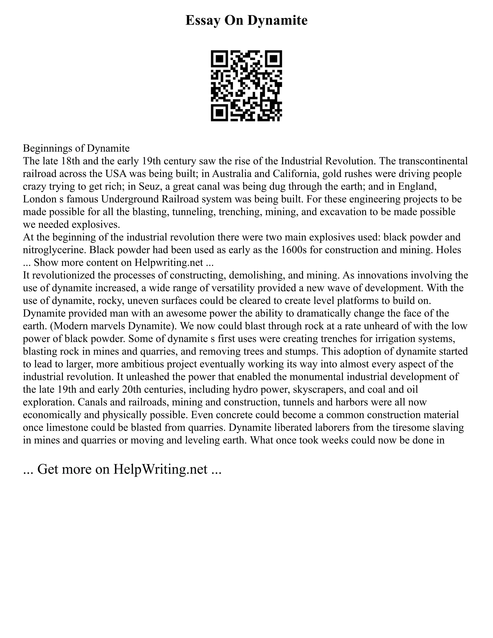 Essay On Dynamite
Beginnings of Dynamite
The late 18th and the early 19th century saw the rise of the Industrial Revolution. The transcontinental
railroad across the USA was being built; in Australia and California, gold rushes were driving people
crazy trying to get rich; in Seuz, a great canal was being dug through the earth; and in England,
London s famous Underground Railroad system was being built. For these engineering projects to be
made possible for all the blasting, tunneling, trenching, mining, and excavation to be made possible
we needed explosives.
At the beginning of the industrial revolution there were two main explosives used: black powder and
nitroglycerine. Black powder had been used as early as the 1600s for construction and mining. Holes
... Show more content on Helpwriting.net ...
It revolutionized the processes of constructing, demolishing, and mining. As innovations involving the
use of dynamite increased, a wide range of versatility provided a new wave of development. With the
use of dynamite, rocky, uneven surfaces could be cleared to create level platforms to build on.
Dynamite provided man with an awesome power the ability to dramatically change the face of the
earth. (Modern marvels Dynamite). We now could blast through rock at a rate unheard of with the low
power of black powder. Some of dynamite s first uses were creating trenches for irrigation systems,
blasting rock in mines and quarries, and removing trees and stumps. This adoption of dynamite started
to lead to larger, more ambitious project eventually working its way into almost every aspect of the
industrial revolution. It unleashed the power that enabled the monumental industrial development of
the late 19th and early 20th centuries, including hydro power, skyscrapers, and coal and oil
exploration. Canals and railroads, mining and construction, tunnels and harbors were all now
economically and physically possible. Even concrete could become a common construction material
once limestone could be blasted from quarries. Dynamite liberated laborers from the tiresome slaving
in mines and quarries or moving and leveling earth. What once took weeks could now be done in
... Get more on HelpWriting.net ...
 