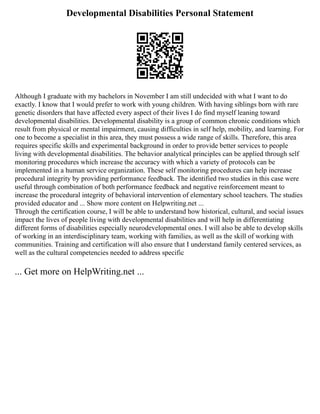 Developmental Disabilities Personal Statement
Although I graduate with my bachelors in November I am still undecided with what I want to do
exactly. I know that I would prefer to work with young children. With having siblings born with rare
genetic disorders that have affected every aspect of their lives I do find myself leaning toward
developmental disabilities. Developmental disability is a group of common chronic conditions which
result from physical or mental impairment, causing difficulties in self help, mobility, and learning. For
one to become a specialist in this area, they must possess a wide range of skills. Therefore, this area
requires specific skills and experimental background in order to provide better services to people
living with developmental disabilities. The behavior analytical principles can be applied through self
monitoring procedures which increase the accuracy with which a variety of protocols can be
implemented in a human service organization. These self monitoring procedures can help increase
procedural integrity by providing performance feedback. The identified two studies in this case were
useful through combination of both performance feedback and negative reinforcement meant to
increase the procedural integrity of behavioral intervention of elementary school teachers. The studies
provided educator and ... Show more content on Helpwriting.net ...
Through the certification course, I will be able to understand how historical, cultural, and social issues
impact the lives of people living with developmental disabilities and will help in differentiating
different forms of disabilities especially neurodevelopmental ones. I will also be able to develop skills
of working in an interdisciplinary team, working with families, as well as the skill of working with
communities. Training and certification will also ensure that I understand family centered services, as
well as the cultural competencies needed to address specific
... Get more on HelpWriting.net ...
 