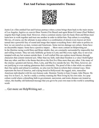 Fast And Furious Argumentative Themes
Justin Lin s film entitled Fast and Furious portrays when a crime brings them back to the main streets
of Los Angeles, fugitive ex convict Dom Toretto (Vin Diesel) and agent Brian O Conner (Paul Walker)
reignite their high octane feud. However, when a common enemy rears his head, Dom and Brian must
learn how to work together and trust one another in order to defeat him. Pop culture is everything.
Movies, of course, are the ultimate in pop culture is a combination of almost every known art form
turned into a powerful fury of sound and image that impact everything from t shirt sales to politics to
how we see ourselves as men, women and Americans. Some movies damage our culture. Some have
no discernible impact. Some have a positive impact. ... Show more content on Helpwriting.net ...
In the libertine racing world Dom and Brian inhabit, they are constantly surrounded by impossibly hot
and willing women. They not only faithfully go home to Letty and Mia every night, they re not even
tempted with any hot women outside there. A well crafted film can explore moral themes through
characters that commit immoral acts. Other than my faith, individual freedom is a value I hold higher
than any other, and this is the theme that drives the first five films more than any other. Like many of
the cinema s greatest anti heroes, Dom, Letty, and Mia live outside the law. The films, however, are
not justifying or even making glamorous their criminality. The proof of this is that while we admire
their free spirits and refusal to conform, we also root for them to reform their criminal ways. Dom
represents the best of America, and a dying breed in Hollywood: the rugged, stoic, masculine
American individualist with his own honour code. Dominic Toretto is Gary Cooper, John Wayne. He
may live in East L.A., but he s really a cowboy roaming the West living by his own rules. In a pop
culture world where a disturbing faith in government, narcissism, and ironic distance are treated as
values, this healthy old fashioned message that you got to be your own man in this world is something
worth
... Get more on HelpWriting.net ...
 