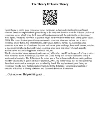 The Theory Of Game Theory
Game theory is one to more complexed topics but reveals a clear understanding from different
scholars. Don Ross explained that game theory is the study that interacts with the different choices of
economics agents which bring forth many different outcomes with the point to the preferences of
those agents, where the outcomes in question might have been intended by none of the agents (Ross,
2016). The properties that game theory considers in economic situations include two or more
economic actors that is, two or more firms, individuals, political parties, etc. Each individual
economic actor has a set of decisions they can make what price to charge, how much to save, whether
to move right or left, etc. Each individual economic actor has a goal or payoff, such as profit
maximization, maximize happiness, minimize loss, etc.
The decisions made by one economic actor not only affects her payoff, but the payoff of one or more
other economic actors. Schmidt (2003) states that Game theory was invented in order to satisfy a
mathematical curiosity. The difficulty at the outset was to find a theoretical solution to the problem
posed by uncertainty in games of chance (Schmidt, 2003). He further stated that the first completed
formula of mathematical strategies was sketched by Boral. The application of game theory to
economics posed a more fundamental problem due to the distance of separating several major
concepts articulated in Theory of Games and Economic Behavior. Economics
... Get more on HelpWriting.net ...
 