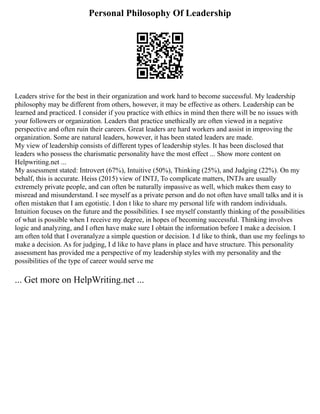 Personal Philosophy Of Leadership
Leaders strive for the best in their organization and work hard to become successful. My leadership
philosophy may be different from others, however, it may be effective as others. Leadership can be
learned and practiced. I consider if you practice with ethics in mind then there will be no issues with
your followers or organization. Leaders that practice unethically are often viewed in a negative
perspective and often ruin their careers. Great leaders are hard workers and assist in improving the
organization. Some are natural leaders, however, it has been stated leaders are made.
My view of leadership consists of different types of leadership styles. It has been disclosed that
leaders who possess the charismatic personality have the most effect ... Show more content on
Helpwriting.net ...
My assessment stated: Introvert (67%), Intuitive (50%), Thinking (25%), and Judging (22%). On my
behalf, this is accurate. Heiss (2015) view of INTJ, To complicate matters, INTJs are usually
extremely private people, and can often be naturally impassive as well, which makes them easy to
misread and misunderstand. I see myself as a private person and do not often have small talks and it is
often mistaken that I am egotistic. I don t like to share my personal life with random individuals.
Intuition focuses on the future and the possibilities. I see myself constantly thinking of the possibilities
of what is possible when I receive my degree, in hopes of becoming successful. Thinking involves
logic and analyzing, and I often have make sure I obtain the information before I make a decision. I
am often told that I overanalyze a simple question or decision. I d like to think, than use my feelings to
make a decision. As for judging, I d like to have plans in place and have structure. This personality
assessment has provided me a perspective of my leadership styles with my personality and the
possibilities of the type of career would serve me
... Get more on HelpWriting.net ...
 