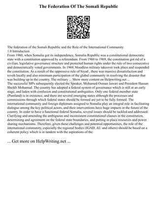 The Federation Of The Somali Republic
The federation of the Somali Republic and the Role of the International Community
1.0 Introduction
From 1960, when Somalia got its independence, Somalia Republic was a constitutional democratic
state with a constitution approved by a referendum. From 1960 to 1969, the constitution got rid of a
civilian, legislative governance structure and protected human rights under the rule of two consecutive
and democratically voted governments. In 1969, bloodless military takeover took place and suspended
the constitution. As a result of the oppressive rule of Siyad , there was massive dissatisfaction and
revolt locally and also minimum participation of the global community in resolving the disaster that
was building up in the country. The military ... Show more content on Helpwriting.net ...
The successful MPs subsequently elected the Speaker, Mohamed Osman Jawari and President Hassan
Sheikh Mohamud. The country has adopted a federal system of governance which is still at an early
stage, and laden with confusion and constitutional ambiguities. Only one federal member state
(Puntland) is in existence, and there are several emerging states although the processes and
commissions through which federal states should be formed are yet to be fully formed. The
international community and foreign diplomats assigned to Somalia play an integral role in facilitating
dialogue among the key political actors, and their interventions have huge impacts in the future of the
country. In order to have a functional federal Somalia, several issues should be tackled and addressed:
Clarifying and amending the ambiguous and inconsistent constitutional clauses in the constitution,
determining and agreement on the federal state boundaries, and putting in place resources and power
sharing mechanisms. Therefore, given these challenges and potential opportunities, the role of the
international community, especially the regional bodies (IGAD, AU and others) should be based on a
coherent policy which is in tandem with the aspirations of the
... Get more on HelpWriting.net ...
 