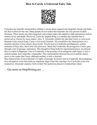 How Is Carrie A Universal Fairy Tale
Fairytales are typically interpreted as children s stories about magical and imaginary beings and lands,
but that is often not the case. Many people do not realize that fairytales are very present in adult
literature. These stories are often disguised, and contain topics that appeal to older generations such as
matters of sex and death. The novel, Carrie by Stephen King, is a modern day fairytale that is
perceived as a horror by most readers. Alex. E. Alexander exhibits the idea that Carrie is a universal
fairytale in his critical essay, Carrie a Universal Fairytale . He exemplifies the characteristics of a
fairytale and how Carrie mimics these trends. Novels such as Cinderella and Rapunzel, contain
elements of fairy tales, that Carrie also possesses. Much like Cinderella, the protagonist, Carrie, goes
through a rite of passage, maturation. This thought to bring forth her supernatural power, an element
that is evident in Rapunzel. Also in Cinderella, is the presence of an antagonist adult figure, Carrie s
natural mother, but Cinderella s stepmother. The commonalities between the novel and the stories,
prove to the reader that Carrie, although morbid, is truly a fairytale.
One characteristic of most fairytale s is rights of passage. In stories such as Cinderella, the protagonist
lives through an event that marks an important stage in her life, marriage. For Carrie,this event was
maturation. Alexander explains: Girls in their first period are placed in isolated huts where
... Get more on HelpWriting.net ...
 