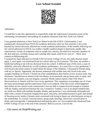 Law School Scandal
Addendum
I would like to take this opportunity to respectfully make the Admissions Committee aware of the
extenuating circumstances surrounding my academic dismissal from New York Law School.
I was granted admission to New York Law School in the fall of 2012. Unfortunately, I was
academically dismissed from NYLS for academic deficiency after my first semester. Life events
beyond my control adversely affected my overall academic performance. In the months following my
law school admission to NYLS, my mother s health condition began to deteriorate rapidly. She
experienced a variety of symptoms such as weight loss, anxiety, elevated liver enzymes, jaundice of
the skin and eyes, swelling, nausea and vomiting after meals, mild fevers, loss of ... Show more
content on Helpwriting.net ...
I resumed my legal education at Florida A M University College of Law, but sadly disaster struck
again. I, once again, was dismissed from law school after my first semester. This time, my mother s
health had nothing to do with my dismissal from law school. A different type of life event, a case of
infidelity, adversely affected my overall academic performance. As a man who is a true gentleman, I
will not provide much context or detail about the nature of the infidelity. I relocated to Florida along
with my ex fiancée. Apparently, she became enamored with another man who lived in the same
complex building we lived in. I found out of her unfaithfulness days before review session week. One
afternoon, I decided not to remain in the law library, as accustomed, and go home early to study; and
the worst case scenario, you can imagine, occurred. Words cannot express what I felt when I
discovered my ex fiancée with her lover in my apartment. This experience was perhaps one of, if not,
the most excruciatingly painful experiences I have ever endured. After this event, which happened
days before review session week commenced, I was not able to remain focused enough to continue
with my studies; and did not function the way I wanted to. Frankly, I was in an absent minded state,
my mind was filled with multiple thoughts, doubts, and questions, I was emotionally distraught and
dealt with a variety of emotions ranging from grief, insecurity, and embarrassment to guilt; and instead
of focusing on my studies I became more concerned with trying to figure out what had gone wrong in
my relationship. As a result, I missed classes, group study meetings, and review sessions prior to
finals; and consequently, I underperformed and paid the price, as I was academically dismissed from
FAMU College of Law at the end of the semester. Believe you me, I am not the
... Get more on HelpWriting.net ...
 