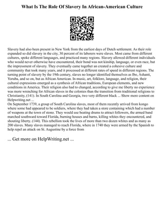 What Is The Role Of Slavery In African-American Culture
Slavery had also been present in New York from the earliest days of Dutch settlement. As their role
expanded so did slavery in the city, 30 percent of its laborers were slaves. Most came from different
cultures, spoke different languages, and practiced many regions. Slavery allowed different individuals
who would never otherwise have encountered, their bond was not kinship, language, or even race, but
the impressment of slavery. They eventually came together an created a cohesive culture and
community that took many years, and it processed at different rates of speed in different regions. The
turning point of slavery by the 19th century, slaves no longer identified themselves as Ibo, Ashanti,
Yoruba, and so on, but as African American. In music, art, folklore, language, and religion, their
cultural expressions emerged as a synthesis of African traditions, European elements, and new
conditions in America. Their religion also had to changed, according to give me liberty no experience
was more wrenching for African slaves in the colonies than the transition from traditional religions to
Christianity, (141). In South Carolina and Georgia, two very different black ... Show more content on
Helpwriting.net ...
On September 1739, a group of South Carolina slaves, most of them recently arrived from kongo
where some had appeared to be soldiers, where they had taken a store containing which had a number
of weapons at the town of stono. They would use beating drums to attract followers, the armed band
marched southward toward Florida, burning houses and barns, killing whites they encountered, and
shouting liberty. (144). This rebellion took the lives of more than two dozen whites and as many as
200 slaves. Many slaves managed to reach Florida, where in 1740 they were armed by the Spanish to
help repel an attack on St. Augustine by a force from
... Get more on HelpWriting.net ...
 