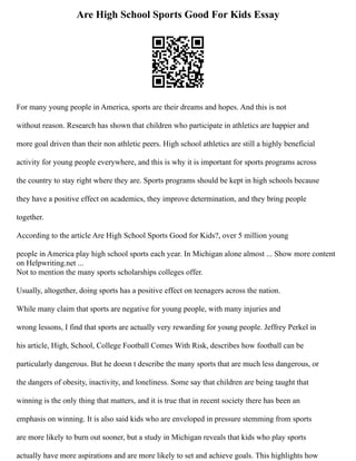 Are High School Sports Good For Kids Essay
For many young people in America, sports are their dreams and hopes. And this is not
without reason. Research has shown that children who participate in athletics are happier and
more goal driven than their non athletic peers. High school athletics are still a highly beneficial
activity for young people everywhere, and this is why it is important for sports programs across
the country to stay right where they are. Sports programs should be kept in high schools because
they have a positive effect on academics, they improve determination, and they bring people
together.
According to the article Are High School Sports Good for Kids?, over 5 million young
people in America play high school sports each year. In Michigan alone almost ... Show more content
on Helpwriting.net ...
Not to mention the many sports scholarships colleges offer.
Usually, altogether, doing sports has a positive effect on teenagers across the nation.
While many claim that sports are negative for young people, with many injuries and
wrong lessons, I find that sports are actually very rewarding for young people. Jeffrey Perkel in
his article, High, School, College Football Comes With Risk, describes how football can be
particularly dangerous. But he doesn t describe the many sports that are much less dangerous, or
the dangers of obesity, inactivity, and loneliness. Some say that children are being taught that
winning is the only thing that matters, and it is true that in recent society there has been an
emphasis on winning. It is also said kids who are enveloped in pressure stemming from sports
are more likely to burn out sooner, but a study in Michigan reveals that kids who play sports
actually have more aspirations and are more likely to set and achieve goals. This highlights how
 