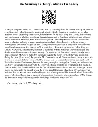 Plot Summary In Shirley Jackson s The Lottery
In today s fast paced world, short stories have now become ubiquitous for readers who try to obtain an
expeditious and enthralling plot in a matter of minutes. Shirley Jackson, a prominent writer who
mastered the art of creating short stories, is best known for her short story The Lottery, in which she
uses subtle name symbolism to enhance characterization and to foreshadow the ironic and ultimately
odious conclusion. However, the Sparknotes analysis of The Lottery fails to account for Jackson s
name symbolism and only provides a rudimentary analysis of the characters in the short story.
Although the Sparknotes analysis on The Lottery adequately provides an analysis of the characters
regarding plot summary, it is unsuccessful in rendering ... Show more content on Helpwriting.net ...
Graves. Mr. Graves, a postmaster, is cursorily examined by the Sparknotes Character analysis and
details about his name symbolism are wanting. For example, the Sparknotes passage merely states:
The postmaster. Mr. Graves helps Mr. Summers prepare the papers for the lottery and assists him
during the ritual (Sparknotes). Despite that Mr. Graves did aid Mr. Summers in the lottery process, the
Sparknotes analysis fails to consider that Mr. Graves name is a symbolism for the imminent death of
Tessie Hutchinson. Furthermore, because the lottery transpires through Mr. Graves, this indicates that
Mr. Grave influences immensely who the lottery selects and sends to his or her grave. For example,
Jackson writes: Mr. Graves had selected the five slips and put them in the box, and he dropped all the
papers but those onto the ground, where the breeze caught them and lifted them off (Jackson). This
indicates that Mr. Graves has a profound impact over whose grave will be selected, which deepens his
name symbolism. Hence, due to a paucity of analysis by Sparknotes character analysis of Mr. Graves,
the Sparknotes analysis is inadequate in providing a meticulous analysis of Mr.
... Get more on HelpWriting.net ...
 