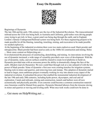 Essay On Dynamite
Beginnings of Dynamite
The late 18th and the early 19th century saw the rise of the Industrial Revolution. The transcontinental
railroad across the USA was being built; in Australia and California, gold rushes were driving people
crazy trying to get rich; in Seuz, a great canal was being dug through the earth; and in England,
London s famous Underground Railroad system was being built. For these engineering projects to be
made possible for all the blasting, tunneling, trenching, mining, and excavation to be made possible
we needed explosives.
At the beginning of the industrial revolution there were two main explosives used: black powder and
nitroglycerine. Black powder had been used as early as the 1600s for construction and mining. Holes
... Show more content on Helpwriting.net ...
It revolutionized the processes of constructing, demolishing, and mining. As innovations involving the
use of dynamite increased, a wide range of versatility provided a new wave of development. With the
use of dynamite, rocky, uneven surfaces could be cleared to create level platforms to build on.
Dynamite provided man with an awesome power the ability to dramatically change the face of the
earth. (Modern marvels Dynamite). We now could blast through rock at a rate unheard of with the low
power of black powder. Some of dynamite s first uses were creating trenches for irrigation systems,
blasting rock in mines and quarries, and removing trees and stumps. This adoption of dynamite started
to lead to larger, more ambitious project eventually working its way into almost every aspect of the
industrial revolution. It unleashed the power that enabled the monumental industrial development of
the late 19th and early 20th centuries, including hydro power, skyscrapers, and coal and oil
exploration. Canals and railroads, mining and construction, tunnels and harbors were all now
economically and physically possible. Even concrete could become a common construction material
once limestone could be blasted from quarries. Dynamite liberated laborers from the tiresome slaving
in mines and quarries or moving and leveling earth. What once took weeks could now be done in
... Get more on HelpWriting.net ...
 