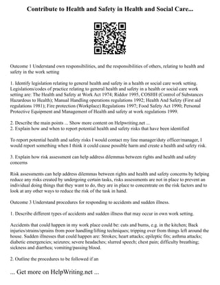 Contribute to Health and Safety in Health and Social Care...
Outcome 1 Understand own responsibilities, and the responsibilities of others, relating to health and
safety in the work setting
1. Identify legislation relating to general health and safety in a health or social care work setting.
Legislations/codes of practice relating to general health and safety in a health or social care work
setting are: The Health and Safety at Work Act 1974; Riddor 1995, COSHH (Control of Substances
Hazardous to Health); Manual Handling operations regulations 1992; Health And Safety (First aid
regulations 1981); Fire protection (Workplace) Regulations 1997; Food Safety Act 1990; Personal
Protective Equipment and Management of Health and safety at work regulations 1999.
2. Describe the main points ... Show more content on Helpwriting.net ...
2. Explain how and when to report potential health and safety risks that have been identified
To report potential health and safety risks I would contact my line manager/duty officer/manager, I
would report something when I think it could cause possible harm and create a health and safety risk.
3. Explain how risk assessment can help address dilemmas between rights and health and safety
concerns
Risk assessments can help address dilemmas between rights and health and safety concerns by helping
reduce any risks created by undergoing certain tasks, risks assessments are not in place to prevent an
individual doing things that they want to do, they are in place to concentrate on the risk factors and to
look at any other ways to reduce the risk of the task in hand.
Outcome 3 Understand procedures for responding to accidents and sudden illness.
1. Describe different types of accidents and sudden illness that may occur in own work setting.
Accidents that could happen in my work place could be: cuts and burns, e.g. in the kitchen; Back
injuries/strains/sprains from poor handling/lifting techniques; tripping over from things left around the
house. Sudden illnesses that could happen are: Strokes; heart attacks; epileptic fits; asthma attacks;
diabetic emergencies; seizures; severe headaches; slurred speech; chest pain; difficulty breathing;
sickness and diarrhea; vomiting/passing blood.
2. Outline the procedures to be followed if an
... Get more on HelpWriting.net ...
 