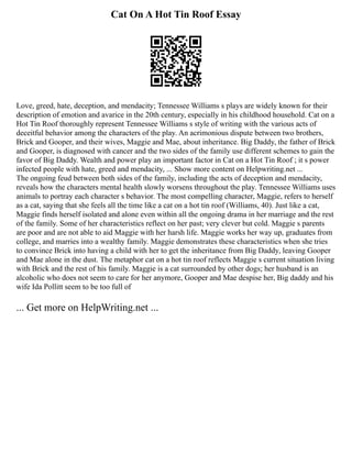 Cat On A Hot Tin Roof Essay
Love, greed, hate, deception, and mendacity; Tennessee Williams s plays are widely known for their
description of emotion and avarice in the 20th century, especially in his childhood household. Cat on a
Hot Tin Roof thoroughly represent Tennessee Williams s style of writing with the various acts of
deceitful behavior among the characters of the play. An acrimonious dispute between two brothers,
Brick and Gooper, and their wives, Maggie and Mae, about inheritance. Big Daddy, the father of Brick
and Gooper, is diagnosed with cancer and the two sides of the family use different schemes to gain the
favor of Big Daddy. Wealth and power play an important factor in Cat on a Hot Tin Roof ; it s power
infected people with hate, greed and mendacity, ... Show more content on Helpwriting.net ...
The ongoing feud between both sides of the family, including the acts of deception and mendacity,
reveals how the characters mental health slowly worsens throughout the play. Tennessee Williams uses
animals to portray each character s behavior. The most compelling character, Maggie, refers to herself
as a cat, saying that she feels all the time like a cat on a hot tin roof (Williams, 40). Just like a cat,
Maggie finds herself isolated and alone even within all the ongoing drama in her marriage and the rest
of the family. Some of her characteristics reflect on her past; very clever but cold. Maggie s parents
are poor and are not able to aid Maggie with her harsh life. Maggie works her way up, graduates from
college, and marries into a wealthy family. Maggie demonstrates these characteristics when she tries
to convince Brick into having a child with her to get the inheritance from Big Daddy, leaving Gooper
and Mae alone in the dust. The metaphor cat on a hot tin roof reflects Maggie s current situation living
with Brick and the rest of his family. Maggie is a cat surrounded by other dogs; her husband is an
alcoholic who does not seem to care for her anymore, Gooper and Mae despise her, Big daddy and his
wife Ida Pollitt seem to be too full of
... Get more on HelpWriting.net ...
 