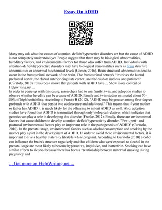 Essay On ADHD
Many may ask what the causes of attention–deficit/hyperactive disorders are but the cause of ADHD
is not completely understood yet. People suggest that there may be biological abnormalities,
hereditary factors, and environmental factors for those who suffer from ADHD. Individuals with
attention–deficit/hyperactive disorders may have biological abnormalities such as brain structure
abnormalities or abnormal biochemical levels (Comer, 2016). Brain structural abnormalities tend to
occur in the frontostriatal network of the brain. The frontostriatal network "involves the lateral
prefrontal cortex, the dorsal anterior cingulate cortex, and the caudate nucleus and putamen"
(Curatolo, 2010). It has been shown that patients with ADHD have ... Show more content on
Helpwriting.net ...
In order to come up with this cause, researchers had to use family, twin, and adoption studies to
observe whether heredity can be a cause of ADHD. Family and twin studies estimated about 70–
80% of high heritability. According to Franke B (2012), "ADHD may be greater among first–degree
probands with ADHD that persist into adolescence and adulthood." This means that if your mother
or father has ADHD it is much likely for the offspring to inherit ADHD as well. Also, adoption
studies have found that ADHD is transmitted through only biological relatives which indicates that
genetics can play a role in developing this disorder (Franke, 2012). Finally, there are environmental
factors that cause children to develop attention–deficit/hyperactivity disorder. "Pre–, peri– and
postnatal environmental factors play an important role in the pathogenesis of ADHD" (Curatolo,
2010). In the prenatal stage, environmental factors such as alcohol consumption and smoking by the
mother play a part in the development of ADHD. In order to avoid these environmental factors, it is
important to live a healthy maternity lifestyle while pregnant. According to Curatolo (2010) alcohol
can influence the brain's structure negatively and that children who were exposed to alcohol in the
prenatal stage are most likely to become hyperactive, impulsive, and inattentive. Smoking can have
similar effects to alcohol because there has been a "relationship between maternal smoking during
pregnancy and
... Get more on HelpWriting.net ...
 