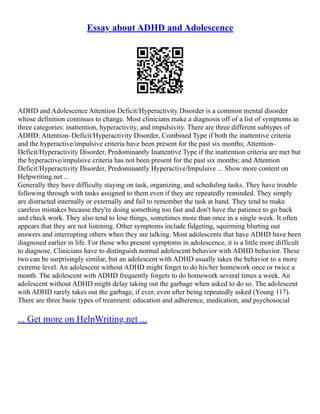 Essay about ADHD and Adolescence
ADHD and Adolescence Attention Deficit/Hyperactivity Disorder is a common mental disorder
whose definition continues to change. Most clinicians make a diagnosis off of a list of symptoms in
three categories: inattention, hyperactivity, and impulsivity. There are three different subtypes of
ADHD: Attention–Deficit/Hyperactivity Disorder, Combined Type if both the inattentive criteria
and the hyperactive/impulsive criteria have been present for the past six months; Attention–
Deficit/Hyperactivity Disorder, Predominantly Inattentive Type if the inattention criteria are met but
the hyperactive/impulsive criteria has not been present for the past six months; and Attention
Deficit/Hyperactivity Disorder, Predominantly Hyperactive/Impulsive ... Show more content on
Helpwriting.net ...
Generally they have difficulty staying on task, organizing, and scheduling tasks. They have trouble
following through with tasks assigned to them even if they are repeatedly reminded. They simply
are distracted internally or externally and fail to remember the task at hand. They tend to make
careless mistakes because they're doing something too fast and don't have the patience to go back
and check work. They also tend to lose things, sometimes more than once in a single week. It often
appears that they are not listening. Other symptoms include fidgeting, squirming blurting out
answers and interrupting others when they are talking. Most adolescents that have ADHD have been
diagnosed earlier in life. For those who present symptoms in adolescence, it is a little more difficult
to diagnose. Clinicians have to distinguish normal adolescent behavior with ADHD behavior. These
two can be surprisingly similar, but an adolescent with ADHD usually takes the behavior to a more
extreme level. An adolescent without ADHD might forget to do his/her homework once or twice a
month. The adolescent with ADHD frequently forgets to do homework several times a week. An
adolescent without ADHD might delay taking out the garbage when asked to do so. The adolescent
with ADHD rarely takes out the garbage, if ever, even after being repeatedly asked (Young 117).
There are three basic types of treatment: education and adherence, medication, and psychosocial
... Get more on HelpWriting.net ...
 