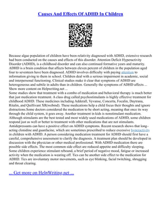 Causes And Effects Of ADHD In Children
Because algae population of children have been relativity diagnosed with ADHD, extensive research
had been conducted on the causes and effects of this disorder. Attention Deficit Hyperactivity
Disorder (ADHD), is a childhood disorder and can also continued formative years and maturity.
ADHD is a brain condition that affects between eleven percent of children in the population aged
four to seventeen have been diagnosed. ADHD involves difficulty with paying attention to
information giving to them in school. Children deal with a serious impairment in academic, social
and interpersonal functioning. Clinical studies make it clear that symptoms of ADHD are
heterogeneous and subtile in adults than in children. Generally the symptoms of ADHD affects ...
Show more content on Helpwriting.net ...
Some studies show that treatment with a combo of medication and behavioral therapy is much better
that just medication treatment. A class drug called psychostimulants is highly effective treatment for
childhood ADHD. These medicines including Adderall, Vyvanse, Concerta, Focalin, Daytrana,
Ritalin, and Quillivant XR(webmd). These medications help a child focus their thoughts and ignore
distractions.Some doctors considered the medication to be short acting, meaning that once its way
through the child system, it goes away. Another treatment in kids is nonstimulant medication.
Although stimulants are the best tested and most widely used medications of ADHD, some children
respond just as well or better to treatment with other medications that are not stimulants.
Antidepressants can have a positive effect on ADHD symptoms. Recent research shows that long–
acting clonidine and guanfacine, which are sometimes prescribed to reduce excessive hyperactivity
in children with ADHD. A person considering medication treatment for ADHD should first have a
careful, comprehensive assessment to clarify the diagnosis. A treatment plan should be developed in
discussion with the physician or other medical professional. With ADHD medication there are
possible side effects. The most common side effect are reduced appetite and difficulty sleeping.
Some children experience stimulant rebound, a brief period of negative mood, fatigue or increased
activity when the medication is wearing off. Tics can be another side effect to the medication for
ADHD. Tics are involuntary motor movements, such as eye blinking, facial twitching, shrugging
and throat clearing.
... Get more on HelpWriting.net ...
 
