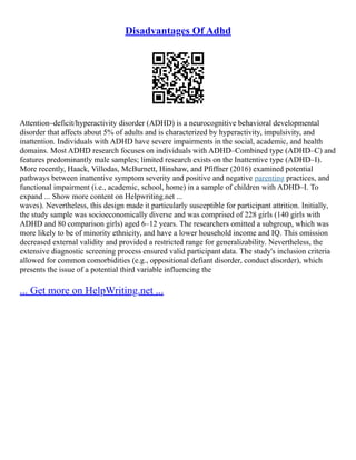 Disadvantages Of Adhd
Attention–deficit/hyperactivity disorder (ADHD) is a neurocognitive behavioral developmental
disorder that affects about 5% of adults and is characterized by hyperactivity, impulsivity, and
inattention. Individuals with ADHD have severe impairments in the social, academic, and health
domains. Most ADHD research focuses on individuals with ADHD–Combined type (ADHD–C) and
features predominantly male samples; limited research exists on the Inattentive type (ADHD–I).
More recently, Haack, Villodas, McBurnett, Hinshaw, and Pfiffner (2016) examined potential
pathways between inattentive symptom severity and positive and negative parenting practices, and
functional impairment (i.e., academic, school, home) in a sample of children with ADHD–I. To
expand ... Show more content on Helpwriting.net ...
waves). Nevertheless, this design made it particularly susceptible for participant attrition. Initially,
the study sample was socioeconomically diverse and was comprised of 228 girls (140 girls with
ADHD and 80 comparison girls) aged 6–12 years. The researchers omitted a subgroup, which was
more likely to be of minority ethnicity, and have a lower household income and IQ. This omission
decreased external validity and provided a restricted range for generalizability. Nevertheless, the
extensive diagnostic screening process ensured valid participant data. The study's inclusion criteria
allowed for common comorbidities (e.g., oppositional defiant disorder, conduct disorder), which
presents the issue of a potential third variable influencing the
... Get more on HelpWriting.net ...
 